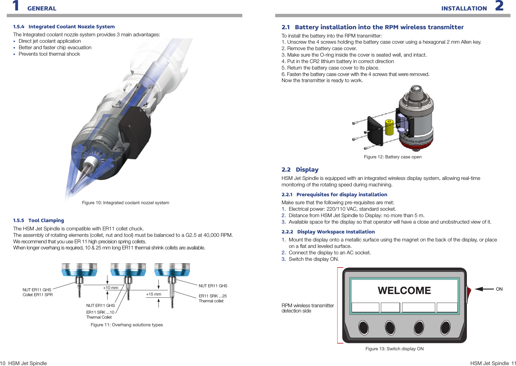 10 11HSM Jet SpindleHSM Jet Spindle1.5.4   Integrated Coolant Nozzle SystemThe Integrated coolant nozzle system provides 3 main advantages:•  Direct jet coolant application•  Better and faster chip evacuation•  Prevents tool thermal shockFigure 10: Integrated coolant nozzel system1.5.5   Tool ClampingThe HSM Jet Spindle is compatible with ER11 collet chuck.  The assembly of rotating elements (collet, nut and tool) must be balanced to a G2.5 at 40,000 RPM.We recommend that you use ER 11 high precision spring collets.  When longer overhang is required, 10 &amp; 25 mm long ER11 thermal shrink collets are available.Figure 11: Overhang solutions typesNUT ER11 GHSCollet ER11 SPRNUT ER11 GHS+10 mm+15 mmNUT ER11 GHSER11 SRK ...25Thermal colletER11 SRK ...10Thermal Collet1   GENERAL INSTALLATION   22.2   DisplayHSM Jet Spindle is equipped with an integrated wireless display system, allowing real-time monitoring of the rotating speed during machining. 2.2.1   Prerequisites for display installationMake sure that the following pre-requisites are met:1.  Electrical power: 220/110 VAC, standard socket.2.  Distance from HSM Jet Spindle to Display: no more than 5 m.3.  Available space for the display so that operator will have a close and unobstructed view of it.2.2.2   Display Workspace Installation1.  Mount the display onto a metallic surface using the magnet on the back of the display, or place  on a ﬂat and leveled surface.2.  Connect the display to an AC socket.3.  Switch the display ON.ONFigure 13: Switch display ONWELCOMERPM wireless transmitter detection side2.1   Battery installation into the RPM wireless transmitterTo install the battery into the RPM transmitter:1. Unscrew the 4 screws holding the battery case cover using a hexagonal 2 mm Allen key.2. Remove the battery case cover.3. Make sure the O-ring inside the cover is seated well, and intact.4. Put in the CR2 lithium battery in correct direction5. Return the battery case cover to its place.6. Fasten the battery case cover with the 4 screws that were removed.Now the transmitter is ready to work.Figure 12: Battery case open