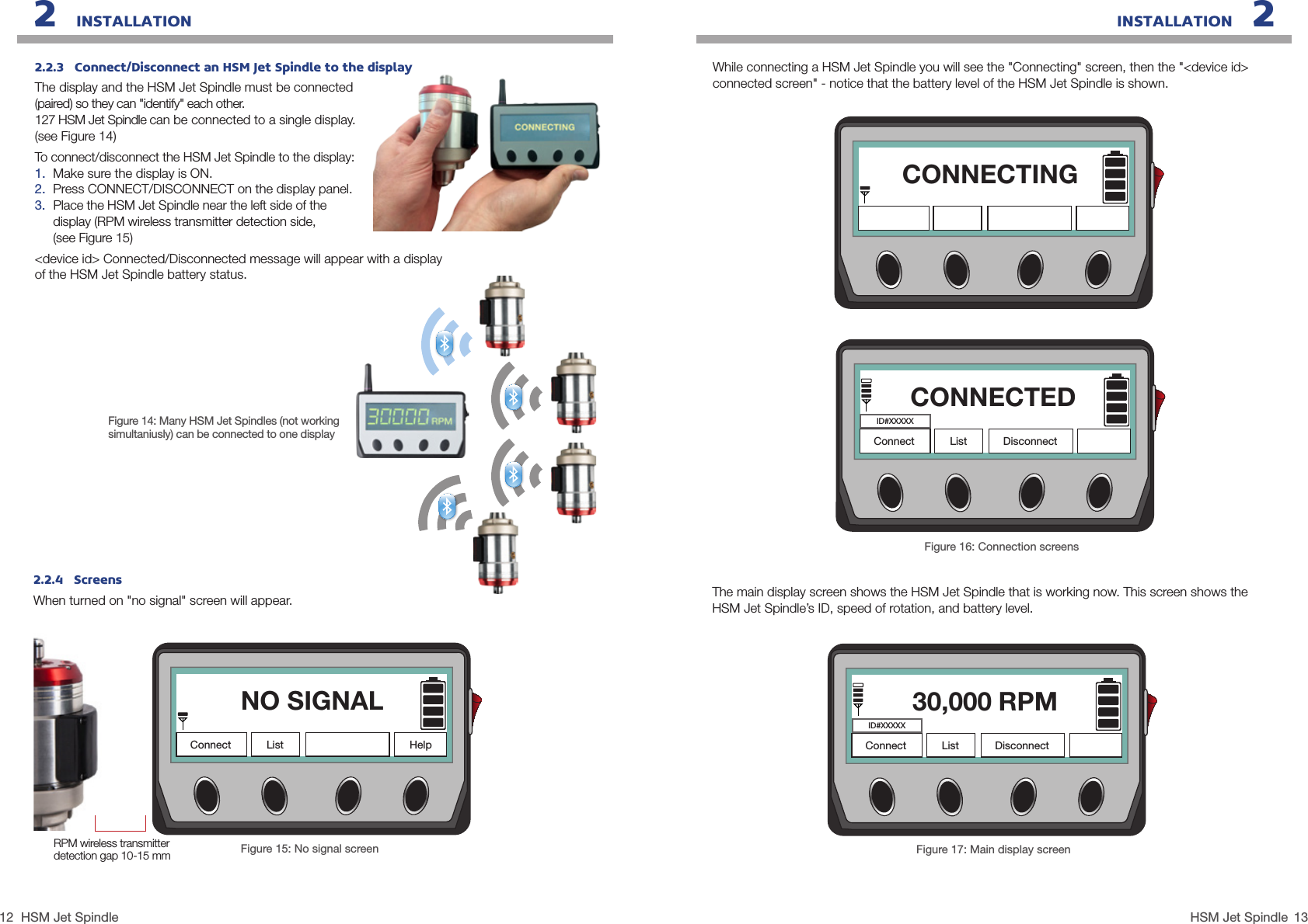 12 13HSM Jet SpindleHSM Jet SpindleINSTALLATION   22   INSTALLATION2.2.4   ScreensWhen turned on &quot;no signal&quot; screen will appear.Figure 15: No signal screenWhile connecting a HSM Jet Spindle you will see the &quot;Connecting&quot; screen, then the &quot;&lt;device id&gt; connected screen&quot; - notice that the battery level of the HSM Jet Spindle is shown.NO SIGNALConnect List HelpRPM wireless transmitter detection gap 10-15 mmFigure 14: Many HSM Jet Spindles (not working simultaniusly) can be connected to one display 2.2.3   Connect/Disconnect an HSM Jet Spindle to the displayThe display and the HSM Jet Spindle must be connected  (paired) so they can &quot;identify&quot; each other.  127 HSM Jet Spindle can be connected to a single display.(see Figure 14)To connect/disconnect the HSM Jet Spindle to the display:1.  Make sure the display is ON.2.  Press CONNECT/DISCONNECT on the display panel.3.  Place the HSM Jet Spindle near the left side of the  display (RPM wireless transmitter detection side,  (see Figure 15)&lt;device id&gt; Connected/Disconnected message will appear with a display of the HSM Jet Spindle battery status.The main display screen shows the HSM Jet Spindle that is working now. This screen shows the HSM Jet Spindle’s ID, speed of rotation, and battery level.Figure 17: Main display screen30,000 RPMConnect List DisconnectID#XXXXXFigure 16: Connection screensCONNECTEDConnect List DisconnectID#XXXXXCONNECTING