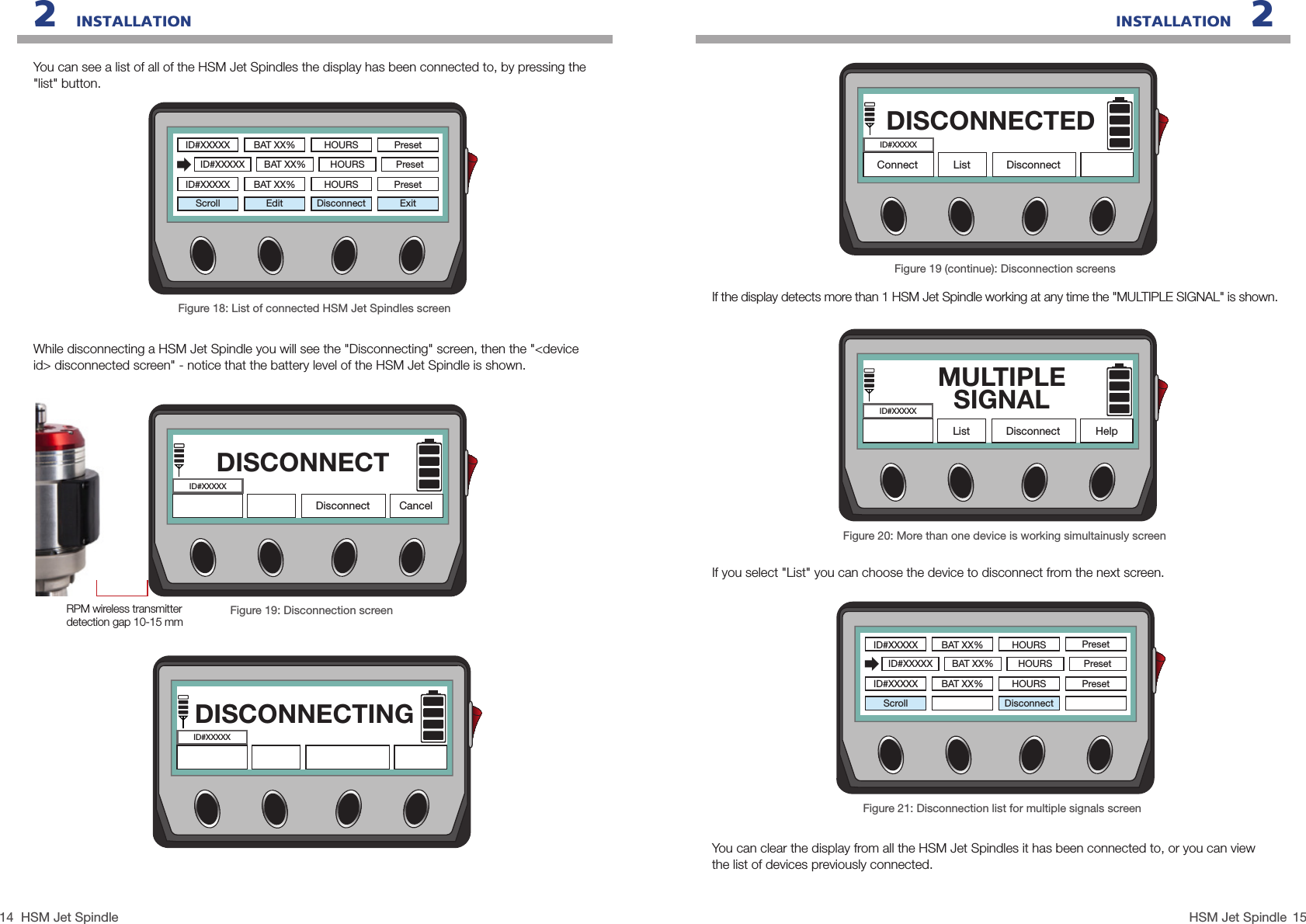 14 15HSM Jet SpindleHSM Jet SpindleINSTALLATION   22   INSTALLATIONYou can see a list of all of the HSM Jet Spindles the display has been connected to, by pressing the &quot;list&quot; button.Figure 18: List of connected HSM Jet Spindles screenEditScroll Disconnect ExitPresetPresetID#XXXXXID#XXXXXBAT XX%BAT XX%HOURSHOURSPresetID#XXXXX BAT XX% HOURSWhile disconnecting a HSM Jet Spindle you will see the &quot;Disconnecting&quot; screen, then the &quot;&lt;device id&gt; disconnected screen&quot; - notice that the battery level of the HSM Jet Spindle is shown.Figure 19: Disconnection screenDISCONNECTDisconnectID#XXXXXCancelRPM wireless transmitter detection gap 10-15 mmDISCONNECTINGID#XXXXXFigure 21: Disconnection list for multiple signals screenYou can clear the display from all the HSM Jet Spindles it has been connected to, or you can view the list of devices previously connected.Scroll DisconnectPresetPresetID#XXXXXID#XXXXXBAT XX%BAT XX%HOURSHOURSPresetID#XXXXX BAT XX% HOURSFigure 19 (continue): Disconnection screensIf the display detects more than 1 HSM Jet Spindle working at any time the &quot;MULTIPLE SIGNAL&quot; is shown.If you select &quot;List&quot; you can choose the device to disconnect from the next screen.DISCONNECTEDConnect List DisconnectID#XXXXXFigure 20: More than one device is working simultainusly screenMULTIPLE SIGNALHelpList DisconnectID#XXXXX