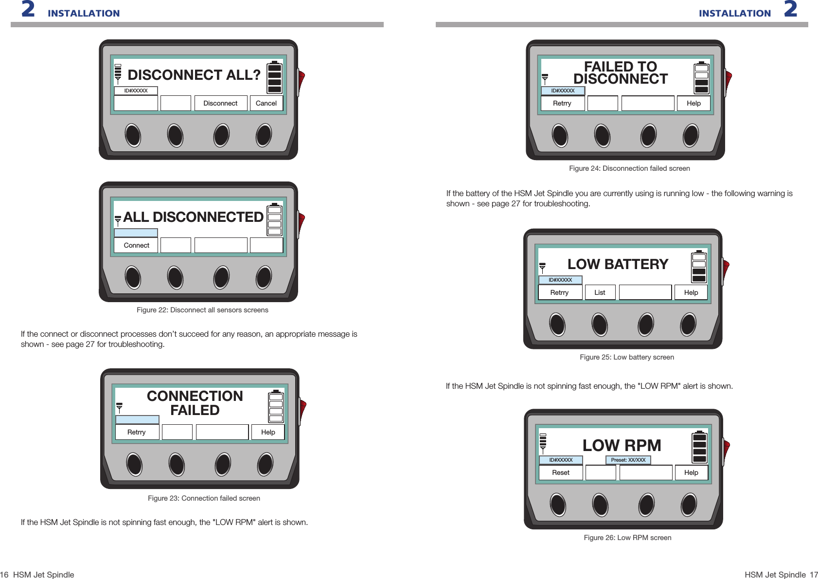 16 17HSM Jet SpindleHSM Jet SpindleIf the HSM Jet Spindle is not spinning fast enough, the &quot;LOW RPM&quot; alert is shown.INSTALLATION   22   INSTALLATIONFigure 22: Disconnect all sensors screensIf the connect or disconnect processes don’t succeed for any reason, an appropriate message is shown - see page 27 for troubleshooting.DISCONNECT ALL?DisconnectID#XXXXXCancelALL DISCONNECTEDConnectFigure 23: Connection failed screenCONNECTIONFAILEDRetrry HelpIf the HSM Jet Spindle is not spinning fast enough, the &quot;LOW RPM&quot; alert is shown.Figure 26: Low RPM screenLOW RPMID#XXXXXHelpPreset: XX/XXXResetFigure 24: Disconnection failed screenIf the battery of the HSM Jet Spindle you are currently using is running low - the following warning is  shown - see page 27 for troubleshooting.FAILED TODISCONNECTRetrry HelpID#XXXXXFigure 25: Low battery screenLOW BATTERYRetrry HelpID#XXXXXList