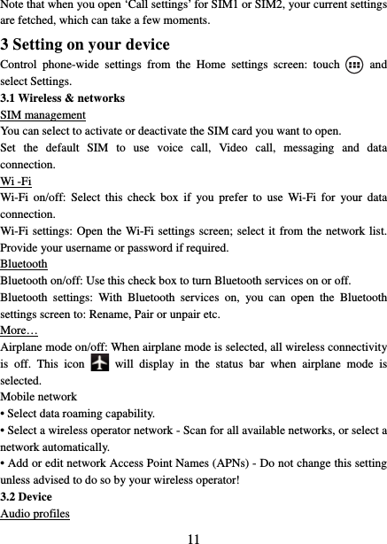   11Note that when you open ‘Call settings’ for SIM1 or SIM2, your current settings are fetched, which can take a few moments.   3 Setting on your device Control phone-wide settings from the Home settings screen: touch   and select Settings.   3.1 Wireless &amp; networks SIM management You can select to activate or deactivate the SIM card you want to open. Set the default SIM to use voice call, Video call, messaging and data connection. Wi -Fi Wi-Fi on/off: Select this check box if you prefer to use Wi-Fi for your data connection.  Wi-Fi settings: Open the Wi-Fi settings screen; select it from the network list. Provide your username or password if required.   Bluetooth Bluetooth on/off: Use this check box to turn Bluetooth services on or off.   Bluetooth settings: With Bluetooth services on, you can open the Bluetooth settings screen to: Rename, Pair or unpair etc. More… Airplane mode on/off: When airplane mode is selected, all wireless connectivity is off. This icon   will display in the status bar when airplane mode is selected.  Mobile network   • Select data roaming capability.   • Select a wireless operator network - Scan for all available networks, or select a network automatically.   • Add or edit network Access Point Names (APNs) - Do not change this setting unless advised to do so by your wireless operator!   3.2 Device Audio profiles 