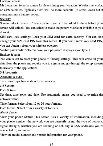   13Location access My Location: Select a source for determining your location: Wireless networks, or GPS satellites. Typically GPS will be more accurate (to street level) but it consumes more battery power.   Security Screen unlock pattern: Create a pattern you will be asked to draw before your screen will unlock. You can select to make the pattern visible or invisible as you draw it.   SIM card lock settings: Lock your SIM card for extra security. You can also change your SIM card PIN from this screen. If you don’t know your SIM PIN, you can obtain it from your wireless operator.   Visible passwords: Select to have your password display as you type it.   Backup &amp; reset You can select to reset your phone to factory settings. This will erase all your data from the phone and require you to sign in and go through the setup screens to use any of the applications.   3.4 Accounts Accounts &amp; sync   Turn on/off synchronization for all services.   3.5 System Date &amp; time Set time, time zone, and date: Use Automatic unless you need to override the network values.   Time format: Select from 12 or 24 hour formats.   Date format: Select from a variety of formats.   About phone   View your phone Status: This screen lists a variety of information, including your phone number, the network you are currently using, the type of network, signal strength, whether you are roaming or not, any WLAN addresses you’re connected to, and more.   View the model number and version information for your phone. 