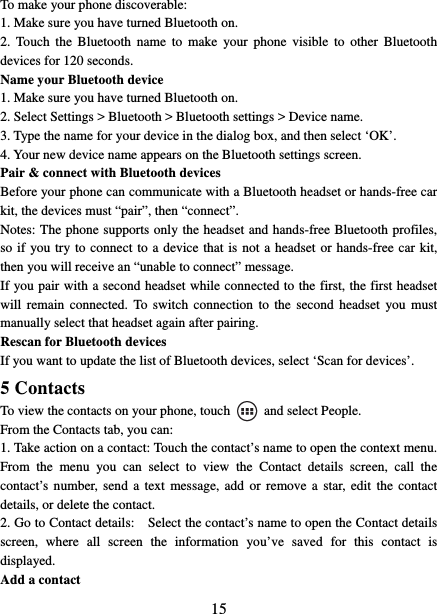   15To make your phone discoverable:   1. Make sure you have turned Bluetooth on. 2. Touch the Bluetooth name to make your phone visible to other Bluetooth devices for 120 seconds.   Name your Bluetooth device   1. Make sure you have turned Bluetooth on. 2. Select Settings &gt; Bluetooth &gt; Bluetooth settings &gt; Device name.   3. Type the name for your device in the dialog box, and then select ‘OK’.   4. Your new device name appears on the Bluetooth settings screen. Pair &amp; connect with Bluetooth devices   Before your phone can communicate with a Bluetooth headset or hands-free car kit, the devices must “pair”, then “connect”. Notes: The phone supports only the headset and hands-free Bluetooth profiles, so if you try to connect to a device that is not a headset or hands-free car kit, then you will receive an “unable to connect” message.   If you pair with a second headset while connected to the first, the first headset will remain connected. To switch connection to the second headset you must manually select that headset again after pairing.   Rescan for Bluetooth devices   If you want to update the list of Bluetooth devices, select ‘Scan for devices’.   5 Contacts To view the contacts on your phone, touch    and select People. From the Contacts tab, you can:   1. Take action on a contact: Touch the contact’s name to open the context menu. From the menu you can select to view the Contact details screen, call the contact’s number, send a text message, add or remove a star, edit the contact details, or delete the contact.   2. Go to Contact details:    Select the contact’s name to open the Contact details screen, where all screen the information you’ve saved for this contact is displayed.  Add a contact   