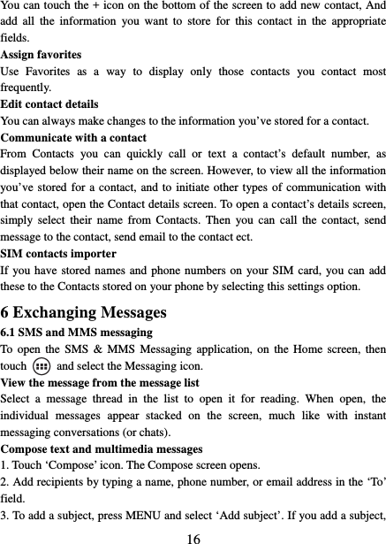  16You can touch the + icon on the bottom of the screen to add new contact, And add all the information you want to store for this contact in the appropriate fields.  Assign favorites   Use Favorites as a way to display only those contacts you contact most frequently.  Edit contact details   You can always make changes to the information you’ve stored for a contact. Communicate with a contact   From Contacts you can quickly call or text a contact’s default number, as displayed below their name on the screen. However, to view all the information you’ve stored for a contact, and to initiate other types of communication with that contact, open the Contact details screen. To open a contact’s details screen, simply select their name from Contacts. Then you can call the contact, send message to the contact, send email to the contact ect.   SIM contacts importer If you have stored names and phone numbers on your SIM card, you can add these to the Contacts stored on your phone by selecting this settings option.   6 Exchanging Messages 6.1 SMS and MMS messaging   To open the SMS &amp; MMS Messaging application, on the Home screen, then touch    and select the Messaging icon.   View the message from the message list   Select a message thread in the list to open it for reading. When open, the individual messages appear stacked on the screen, much like with instant messaging conversations (or chats).   Compose text and multimedia messages   1. Touch ‘Compose’ icon. The Compose screen opens.   2. Add recipients by typing a name, phone number, or email address in the ‘To’ field.  3. To add a subject, press MENU and select ‘Add subject’. If you add a subject, 