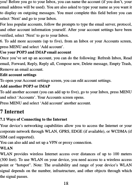   18you! Before you go to your Inbox, you can name the account (if you don’t, your email address will be used). You are also asked to type your name as you want it to display on outgoing messages. You must complete this field before you can select ‘Next’ and go to your Inbox.   For less popular accounts, follow the prompts to type the email server, protocol, and other account information yourself. After your account settings have been verified, select ‘Next’ to go to your Inbox.   6. To add more accounts (up to five), from an Inbox or your Accounts screen, press MENU and select ‘Add account’.   Use your POP3 and IMAP email account   Once you’ve set up an account, you can do the following: Refresh Inbox, Read email, Forward, Reply, Reply all, Compose new, Delete message, Empty Trash, Remove an email account. Edit account settings   To open your Account settings screen, you can edit account settings. Add another POP3 or IMAP   To add another account (you can add up to five), go to your Inbox, press MENU and select ‘Accounts’. Your Accounts screen opens. Press MENU and select ‘Add account’ another account.   7 Internet   7.1 Ways of Connecting to the Internet   Your device’s networking capabilities allow you to access the Internet or your corporate network through WLAN, GPRS, EDGE (if available), or WCDMA (if SIM card supported).     You can also add and set up a VPN or proxy connection. WLAN WLAN provides wireless Internet access over distances of up to 100 meters (300 feet). To use WLAN on your device, you need access to a wireless access point or “hotspot”. Note: The availability and range of your device’s WLAN signal depends on the number, infrastructure, and other objects through which the signal passes. 