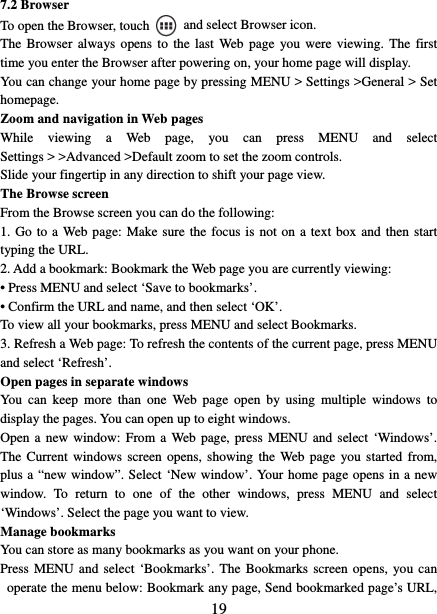   197.2 Browser To open the Browser, touch    and select Browser icon.   The Browser always opens to the last Web page you were viewing. The first time you enter the Browser after powering on, your home page will display.   You can change your home page by pressing MENU &gt; Settings &gt;General &gt; Set homepage.  Zoom and navigation in Web pages   While viewing a Web page, you can press MENU and select Settings &gt; &gt;Advanced &gt;Default zoom to set the zoom controls.   Slide your fingertip in any direction to shift your page view.   The Browse screen   From the Browse screen you can do the following:   1. Go to a Web page: Make sure the focus is not on a text box and then start typing the URL.   2. Add a bookmark: Bookmark the Web page you are currently viewing:   • Press MENU and select ‘Save to bookmarks’.   • Confirm the URL and name, and then select ‘OK’. To view all your bookmarks, press MENU and select Bookmarks.   3. Refresh a Web page: To refresh the contents of the current page, press MENU and select ‘Refresh’. Open pages in separate windows   You can keep more than one Web page open by using multiple windows to display the pages. You can open up to eight windows.   Open a new window: From a Web page, press MENU and select ‘Windows’. The Current windows screen opens, showing the Web page you started from, plus a “new window”. Select ‘New window’. Your home page opens in a new window. To return to one of the other windows, press MENU and select ‘Windows’. Select the page you want to view.   Manage bookmarks   You can store as many bookmarks as you want on your phone.   Press MENU and select ‘Bookmarks’. The Bookmarks screen opens, you can operate the menu below: Bookmark any page, Send bookmarked page’s URL, 