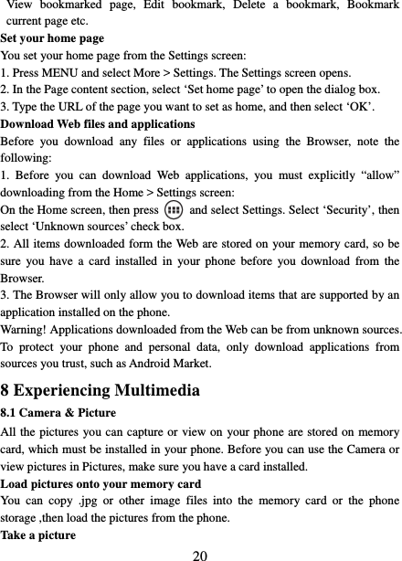   20View bookmarked page, Edit bookmark, Delete a bookmark, Bookmark current page etc. Set your home page   You set your home page from the Settings screen:   1. Press MENU and select More &gt; Settings. The Settings screen opens.   2. In the Page content section, select ‘Set home page’ to open the dialog box.   3. Type the URL of the page you want to set as home, and then select ‘OK’. Download Web files and applications   Before you download any files or applications using the Browser, note the following:  1. Before you can download Web applications, you must explicitly “allow” downloading from the Home &gt; Settings screen:   On the Home screen, then press    and select Settings. Select ‘Security’, then select ‘Unknown sources’ check box.   2. All items downloaded form the Web are stored on your memory card, so be sure you have a card installed in your phone before you download from the Browser.  3. The Browser will only allow you to download items that are supported by an application installed on the phone.   Warning! Applications downloaded from the Web can be from unknown sources. To protect your phone and personal data, only download applications from sources you trust, such as Android Market.   8 Experiencing Multimedia 8.1 Camera &amp; Picture All the pictures you can capture or view on your phone are stored on memory card, which must be installed in your phone. Before you can use the Camera or view pictures in Pictures, make sure you have a card installed.   Load pictures onto your memory card   You can copy .jpg or other image files into the memory card or the phone storage ,then load the pictures from the phone.   Take a picture   