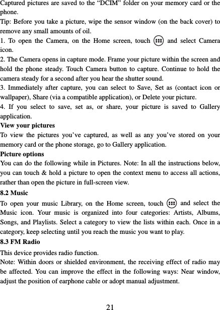   21Captured pictures are saved to the “DCIM” folder on your memory card or the phone.  Tip: Before you take a picture, wipe the sensor window (on the back cover) to remove any small amounts of oil.   1. To open the Camera, on the Home screen, touch   and select Camera icon.  2. The Camera opens in capture mode. Frame your picture within the screen and hold the phone steady. Touch Camera button to capture. Continue to hold the camera steady for a second after you hear the shutter sound.   3. Immediately after capture, you can select to Save, Set as (contact icon or wallpaper), Share (via a compatible application), or Delete your picture.   4. If you select to save, set as, or share, your picture is saved to Gallery application.  View your pictures   To view the pictures you’ve captured, as well as any you’ve stored on your memory card or the phone storage, go to Gallery application. Picture options   You can do the following while in Pictures. Note: In all the instructions below, you can touch &amp; hold a picture to open the context menu to access all actions, rather than open the picture in full-screen view. 8.2 Music To open your music Library, on the Home screen, touch   and select the Music icon. Your music is organized into four categories: Artists, Albums, Songs, and Playlists. Select a category to view the lists within each. Once in a category, keep selecting until you reach the music you want to play.   8.3 FM Radio This device provides radio function.   Note: Within doors or shielded environment, the receiving effect of radio may be affected. You can improve the effect in the following ways: Near window, adjust the position of earphone cable or adopt manual adjustment.   