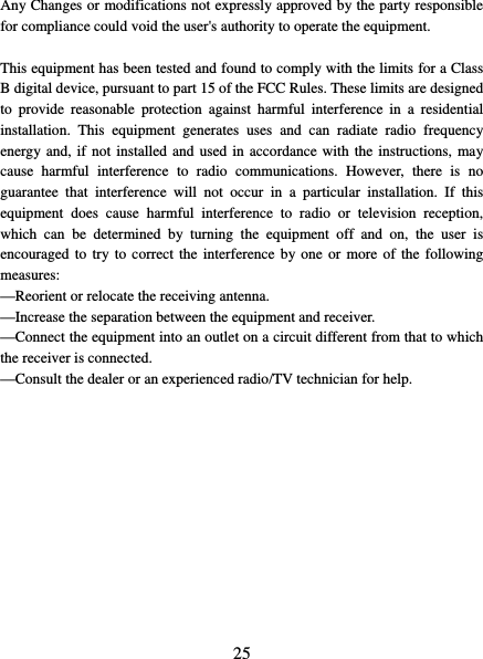   25 Any Changes or modifications not expressly approved by the party responsible for compliance could void the user&apos;s authority to operate the equipment.  This equipment has been tested and found to comply with the limits for a Class B digital device, pursuant to part 15 of the FCC Rules. These limits are designed to provide reasonable protection against harmful interference in a residential installation. This equipment generates uses and can radiate radio frequency energy and, if not installed and used in accordance with the instructions, may cause harmful interference to radio communications. However, there is no guarantee that interference will not occur in a particular installation. If this equipment does cause harmful interference to radio or television reception, which can be determined by turning the equipment off and on, the user is encouraged to try to correct the interference by one or more of the following measures:   —Reorient or relocate the receiving antenna.     —Increase the separation between the equipment and receiver.     —Connect the equipment into an outlet on a circuit different from that to which the receiver is connected.     —Consult the dealer or an experienced radio/TV technician for help. 