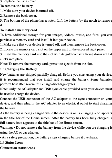   73. Replace the back cover. To remove the battery   1. Make sure your device is turned off. 2. Remove the back cover. 3. The bottom of the phone has a notch. Lift the battery by the notch to remove it.   To install a memory card To have additional storage for your images, videos, music, and files, you can purchase a memory card and install it into your device. 1. Make sure that your device is turned off, and then remove the back cover. 2. Locate the memory card slot on the upper part of the exposed right panel. 3. Insert the memory card into the slot with its gold contacts facing down until it clicks into place.     Note: To remove the memory card, press it to eject it from the slot. 1.3 Charging the Battery New batteries are shipped partially charged. Before you start using your device, it is recommended that you install and charge the battery. Some batteries perform best after several full charge/discharge cycles.     Note: Only the AC adapter and USB sync cable provided with your device must be used to charge the device.   Connect the USB connector of the AC adapter to the sync connector on your device, and then plug in the AC adapter to an electrical outlet to start charging the battery.   As the battery is being charged while the device is on, a charging icon appears in the title bar of the Home screen. After the battery has been fully charged, a full battery icon appears in the title bar of the Home screen.     Warning: • Do not remove the battery from the device while you are charging it using the AC or car adapter.   • As a safety precaution, the battery stops charging before it overheats. 1.4 Status Icons Connection status icons 