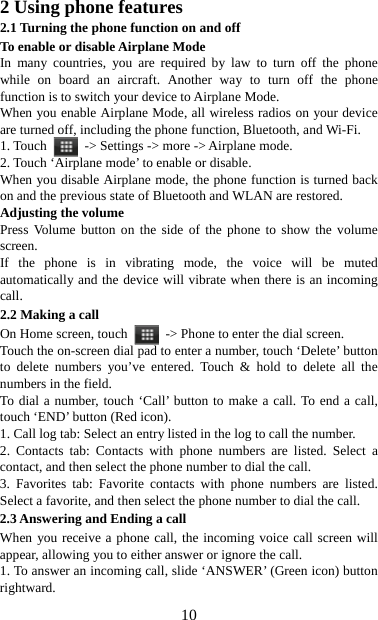   102 Using phone features 2.1 Turning the phone function on and off To enable or disable Airplane Mode In many countries, you are required by law to turn off the phone while on board an aircraft. Another way to turn off the phone function is to switch your device to Airplane Mode. When you enable Airplane Mode, all wireless radios on your device are turned off, including the phone function, Bluetooth, and Wi-Fi. 1. Touch    -&gt; Settings -&gt; more -&gt; Airplane mode. 2. Touch ‘Airplane mode’ to enable or disable. When you disable Airplane mode, the phone function is turned back on and the previous state of Bluetooth and WLAN are restored. Adjusting the volume Press Volume button on the side of the phone to show the volume screen.  If the phone is in vibrating mode, the voice will be muted automatically and the device will vibrate when there is an incoming call. 2.2 Making a call On Home screen, touch    -&gt; Phone to enter the dial screen. Touch the on-screen dial pad to enter a number, touch ‘Delete’ button to delete numbers you’ve entered. Touch &amp; hold to delete all the numbers in the field.   To dial a number, touch ‘Call’ button to make a call. To end a call, touch ‘END’ button (Red icon).   1. Call log tab: Select an entry listed in the log to call the number.   2. Contacts tab: Contacts with phone numbers are listed. Select a contact, and then select the phone number to dial the call.   3. Favorites tab: Favorite contacts with phone numbers are listed. Select a favorite, and then select the phone number to dial the call.   2.3 Answering and Ending a call When you receive a phone call, the incoming voice call screen will appear, allowing you to either answer or ignore the call.   1. To answer an incoming call, slide ‘ANSWER’ (Green icon) button rightward. 