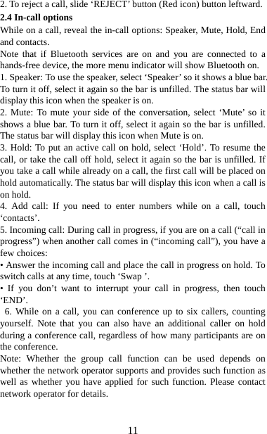   112. To reject a call, slide ‘REJECT’ button (Red icon) button leftward. 2.4 In-call options While on a call, reveal the in-call options: Speaker, Mute, Hold, End and contacts.   Note that if Bluetooth services are on and you are connected to a hands-free device, the more menu indicator will show Bluetooth on.   1. Speaker: To use the speaker, select ‘Speaker’ so it shows a blue bar. To turn it off, select it again so the bar is unfilled. The status bar will display this icon when the speaker is on.   2. Mute: To mute your side of the conversation, select ‘Mute’ so it shows a blue bar. To turn it off, select it again so the bar is unfilled. The status bar will display this icon when Mute is on.   3. Hold: To put an active call on hold, select ‘Hold’. To resume the call, or take the call off hold, select it again so the bar is unfilled. If you take a call while already on a call, the first call will be placed on hold automatically. The status bar will display this icon when a call is on hold.   4. Add call: If you need to enter numbers while on a call, touch ‘contacts’.  5. Incoming call: During call in progress, if you are on a call (“call in progress”) when another call comes in (“incoming call”), you have a few choices:   • Answer the incoming call and place the call in progress on hold. To switch calls at any time, touch ‘Swap ’. • If you don’t want to interrupt your call in progress, then touch ‘END’.  6. While on a call, you can conference up to six callers, counting yourself. Note that you can also have an additional caller on hold during a conference call, regardless of how many participants are on the conference.   Note: Whether the group call function can be used depends on whether the network operator supports and provides such function as well as whether you have applied for such function. Please contact network operator for details. 