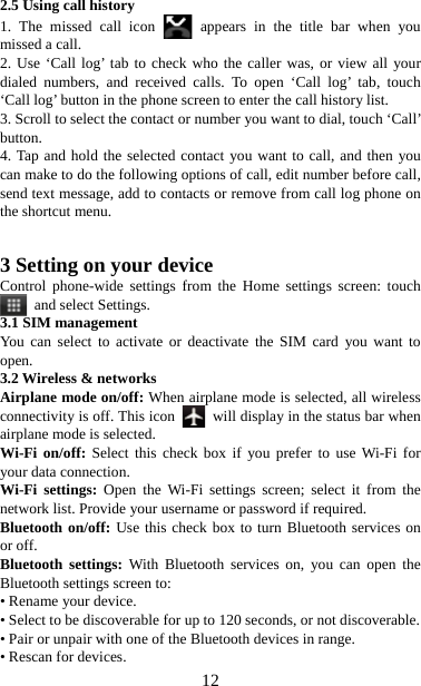   122.5 Using call history 1. The missed call icon   appears in the title bar when you missed a call.   2. Use ‘Call log’ tab to check who the caller was, or view all your dialed numbers, and received calls. To open ‘Call log’ tab, touch ‘Call log’ button in the phone screen to enter the call history list. 3. Scroll to select the contact or number you want to dial, touch ‘Call’ button. 4. Tap and hold the selected contact you want to call, and then you can make to do the following options of call, edit number before call, send text message, add to contacts or remove from call log phone on the shortcut menu.   3 Setting on your device Control phone-wide settings from the Home settings screen: touch  and select Settings.  3.1 SIM management You can select to activate or deactivate the SIM card you want to open. 3.2 Wireless &amp; networks Airplane mode on/off: When airplane mode is selected, all wireless connectivity is off. This icon   will display in the status bar when airplane mode is selected. Wi-Fi on/off: Select this check box if you prefer to use Wi-Fi for your data connection. Wi-Fi settings: Open the Wi-Fi settings screen; select it from the network list. Provide your username or password if required.   Bluetooth on/off: Use this check box to turn Bluetooth services on or off.   Bluetooth settings: With Bluetooth services on, you can open the Bluetooth settings screen to: • Rename your device. • Select to be discoverable for up to 120 seconds, or not discoverable.   • Pair or unpair with one of the Bluetooth devices in range.   • Rescan for devices. 