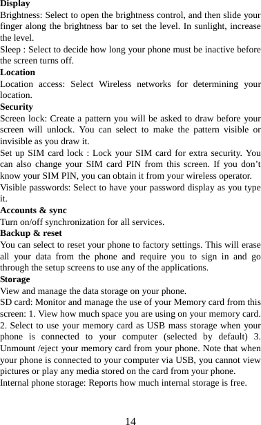   14Display  Brightness: Select to open the brightness control, and then slide your finger along the brightness bar to set the level. In sunlight, increase the level.   Sleep : Select to decide how long your phone must be inactive before the screen turns off.   Location Location access: Select Wireless networks for determining your location.  Security Screen lock: Create a pattern you will be asked to draw before your screen will unlock. You can select to make the pattern visible or invisible as you draw it. Set up SIM card lock : Lock your SIM card for extra security. You can also change your SIM card PIN from this screen. If you don’t know your SIM PIN, you can obtain it from your wireless operator.   Visible passwords: Select to have your password display as you type it.  Accounts &amp; sync   Turn on/off synchronization for all services.   Backup &amp; reset You can select to reset your phone to factory settings. This will erase all your data from the phone and require you to sign in and go through the setup screens to use any of the applications.   Storage View and manage the data storage on your phone. SD card: Monitor and manage the use of your Memory card from this screen: 1. View how much space you are using on your memory card. 2. Select to use your memory card as USB mass storage when your phone is connected to your computer (selected by default) 3. Unmount /eject your memory card from your phone. Note that when your phone is connected to your computer via USB, you cannot view pictures or play any media stored on the card from your phone.   Internal phone storage: Reports how much internal storage is free.     