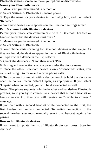   17Bluetooth settings screen, to make your phone undiscoverable. Name your Bluetooth device   1. Make sure you have turned Bluetooth on. 2. Select Settings &gt; Bluetooth &gt;Rename phone.   3. Type the name for your device in the dialog box, and then select ‘Rename’.  4. Your new device name appears on the Bluetooth settings screen. Pair &amp; connect with Bluetooth devices   Before your phone can communicate with a Bluetooth headset or hands-free car kit, the devices must “pair”.   1. Make sure you have turned Bluetooth on. 2. Select Settings &gt; Bluetooth.   3. Your phone starts scanning for Bluetooth devices within range. As they are found, the devices appear in the list of Bluetooth devices.   4. To pair with a device in the list, select it.   5. Check the device’s PIN and then select ‘Pair’.   6. Pairing and connection status appear under the device name.   7. Once the other Bluetooth device shows “connected” status, you can start using it to make and receive phone calls.   8. To disconnect or unpair with a device, touch &amp; hold the device to open the context menu. Select Unpair, as appropriate. If you select ‘Unpair’ when connected, you will be disconnected as well.   Notes: The phone supports only the headset and hands-free Bluetooth profiles, so if you try to connect to a device that is not a headset or hands-free car kit, then you will receive an “unable to connect” message.  If you pair with a second headset while connected to the first, the first headset will remain connected. To switch connection to the second headset you must manually select that headset again after pairing.  Rescan for Bluetooth devices   If you want to update the list of Bluetooth devices, press ‘Scan for devices’.    