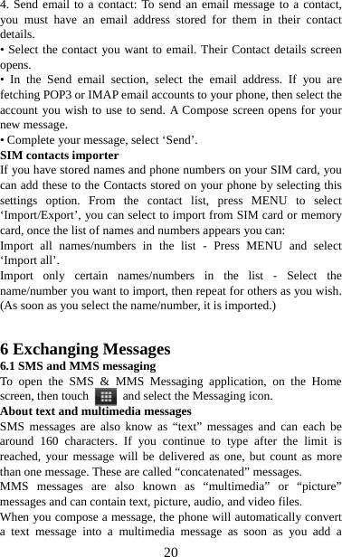   204. Send email to a contact: To send an email message to a contact, you must have an email address stored for them in their contact details.  • Select the contact you want to email. Their Contact details screen opens.  • In the Send email section, select the email address. If you are fetching POP3 or IMAP email accounts to your phone, then select the account you wish to use to send. A Compose screen opens for your new message.   • Complete your message, select ‘Send’.   SIM contacts importer If you have stored names and phone numbers on your SIM card, you can add these to the Contacts stored on your phone by selecting this settings option. From the contact list, press MENU to select ‘Import/Export’, you can select to import from SIM card or memory card, once the list of names and numbers appears you can:   Import all names/numbers in the list - Press MENU and select ‘Import all’.   Import only certain names/numbers in the list - Select the name/number you want to import, then repeat for others as you wish. (As soon as you select the name/number, it is imported.)     6 Exchanging Messages 6.1 SMS and MMS messaging   To open the SMS &amp; MMS Messaging application, on the Home screen, then touch    and select the Messaging icon.   About text and multimedia messages   SMS messages are also know as “text” messages and can each be around 160 characters. If you continue to type after the limit is reached, your message will be delivered as one, but count as more than one message. These are called “concatenated” messages.   MMS messages are also known as “multimedia” or “picture” messages and can contain text, picture, audio, and video files.   When you compose a message, the phone will automatically convert a text message into a multimedia message as soon as you add a 