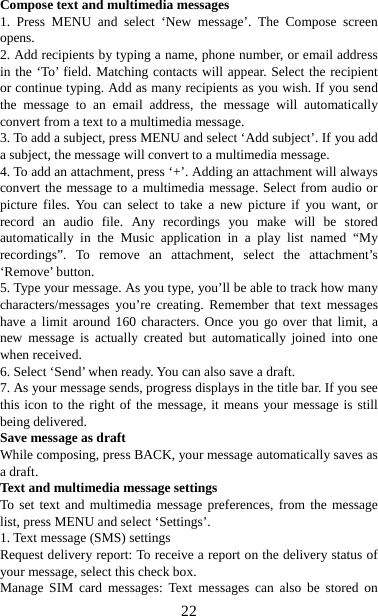   22Compose text and multimedia messages   1. Press MENU and select ‘New message’. The Compose screen opens.  2. Add recipients by typing a name, phone number, or email address in the ‘To’ field. Matching contacts will appear. Select the recipient or continue typing. Add as many recipients as you wish. If you send the message to an email address, the message will automatically convert from a text to a multimedia message.   3. To add a subject, press MENU and select ‘Add subject’. If you add a subject, the message will convert to a multimedia message.   4. To add an attachment, press ‘+’. Adding an attachment will always convert the message to a multimedia message. Select from audio or picture files. You can select to take a new picture if you want, or record an audio file. Any recordings you make will be stored automatically in the Music application in a play list named “My recordings”. To remove an attachment, select the attachment’s ‘Remove’ button.   5. Type your message. As you type, you’ll be able to track how many characters/messages you’re creating. Remember that text messages have a limit around 160 characters. Once you go over that limit, a new message is actually created but automatically joined into one when received.   6. Select ‘Send’ when ready. You can also save a draft.   7. As your message sends, progress displays in the title bar. If you see this icon to the right of the message, it means your message is still being delivered.   Save message as draft While composing, press BACK, your message automatically saves as a draft. Text and multimedia message settings   To set text and multimedia message preferences, from the message list, press MENU and select ‘Settings’.   1. Text message (SMS) settings   Request delivery report: To receive a report on the delivery status of your message, select this check box.   Manage SIM card messages: Text messages can also be stored on 