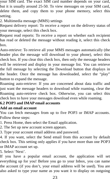   23your SIM card. The exact SIM card number depends on your card, but it is usually around 25-50. To view messages on your SIM card, delete them, and copy them to your phone memory, select this setting.  2. Multimedia message (MMS) settings   Request delivery report: To receive a report on the delivery status of your message, select this check box.   Request read reports: To receive a report on whether each recipient has read or deleted the message without reading it, select this check box. Auto-retrieve: To retrieve all your MMS messages automatically (the header plus the message will download to your phone), select this check box. If you clear this check box, then only the message headers will be retrieved and display in your message list. You can retrieve the full message by selecting the Download button that displays in the header. Once the message has downloaded, select the “play” button to expand the message. Roaming auto-retrieve: If you are concerned about data traffic and just want the message headers to download while roaming, clear the Roaming auto-retrieve check box. Otherwise, you can select this check box to have your messages download even while roaming.   6.2 POP3 and IMAP email accounts   Add an email account   You can fetch messages from up to five POP3 or IMAP accounts. Follow these steps:   1. Press Home, then select the Email application. 2. The Set up new account screen appears. 3. Type your account email address and password. 4. If you want, select the Send email from this account by default check box. This setting only applies if you have more than one POP3 or IMAP account set up.   5. Select ‘Next’.   If you have a popular email account, the application will set everything up for you! Before you go to your Inbox, you can name the account (if you don’t, your email address will be used). You are also asked to type your name as you want it to display on outgoing 