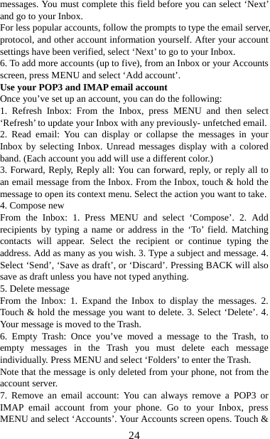   24messages. You must complete this field before you can select ‘Next’ and go to your Inbox.   For less popular accounts, follow the prompts to type the email server, protocol, and other account information yourself. After your account settings have been verified, select ‘Next’ to go to your Inbox.   6. To add more accounts (up to five), from an Inbox or your Accounts screen, press MENU and select ‘Add account’.   Use your POP3 and IMAP email account   Once you’ve set up an account, you can do the following:   1. Refresh Inbox: From the Inbox, press MENU and then select ‘Refresh’ to update your Inbox with any previously- unfetched email.   2. Read email: You can display or collapse the messages in your Inbox by selecting Inbox. Unread messages display with a colored band. (Each account you add will use a different color.)   3. Forward, Reply, Reply all: You can forward, reply, or reply all to an email message from the Inbox. From the Inbox, touch &amp; hold the message to open its context menu. Select the action you want to take.   4. Compose new From the Inbox: 1. Press MENU and select ‘Compose’. 2. Add recipients by typing a name or address in the ‘To’ field. Matching contacts will appear. Select the recipient or continue typing the address. Add as many as you wish. 3. Type a subject and message. 4. Select ‘Send’, ‘Save as draft’, or ‘Discard’. Pressing BACK will also save as draft unless you have not typed anything.   5. Delete message From the Inbox: 1. Expand the Inbox to display the messages. 2. Touch &amp; hold the message you want to delete. 3. Select ‘Delete’. 4. Your message is moved to the Trash.   6. Empty Trash: Once you’ve moved a message to the Trash, to empty messages in the Trash you must delete each message individually. Press MENU and select ‘Folders’ to enter the Trash.   Note that the message is only deleted from your phone, not from the account server.   7. Remove an email account: You can always remove a POP3 or IMAP email account from your phone. Go to your Inbox, press MENU and select ‘Accounts’. Your Accounts screen opens. Touch &amp; 