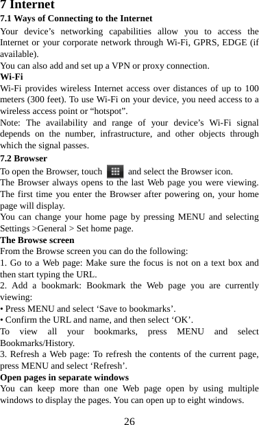   267 Internet   7.1 Ways of Connecting to the Internet   Your device’s networking capabilities allow you to access the Internet or your corporate network through Wi-Fi, GPRS, EDGE (if available). You can also add and set up a VPN or proxy connection. Wi-Fi Wi-Fi provides wireless Internet access over distances of up to 100 meters (300 feet). To use Wi-Fi on your device, you need access to a wireless access point or “hotspot”.   Note: The availability and range of your device’s Wi-Fi signal depends on the number, infrastructure, and other objects through which the signal passes. 7.2 Browser To open the Browser, touch    and select the Browser icon.   The Browser always opens to the last Web page you were viewing. The first time you enter the Browser after powering on, your home page will display.   You can change your home page by pressing MENU and selecting Settings &gt;General &gt; Set home page.   The Browse screen   From the Browse screen you can do the following:   1. Go to a Web page: Make sure the focus is not on a text box and then start typing the URL.   2. Add a bookmark: Bookmark the Web page you are currently viewing:  • Press MENU and select ‘Save to bookmarks’.   • Confirm the URL and name, and then select ‘OK’. To view all your bookmarks, press MENU and select Bookmarks/History.  3. Refresh a Web page: To refresh the contents of the current page, press MENU and select ‘Refresh’. Open pages in separate windows   You can keep more than one Web page open by using multiple windows to display the pages. You can open up to eight windows.   