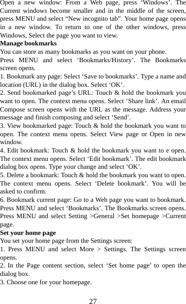   27Open a new window: From a Web page, press ‘Windows’. The Current windows become smaller and in the middle of the screen, press MENU and select “New incognito tab”. Your home page opens in a new window. To return to one of the other windows, press Windows, Select the page you want to view.   Manage bookmarks   You can store as many bookmarks as you want on your phone.   Press MENU and select ‘Bookmarks/History’. The Bookmarks screen opens. 1. Bookmark any page: Select ‘Save to bookmarks’. Type a name and location (URL) in the dialog box. Select ‘OK’.   2. Send bookmarked page’s URL: Touch &amp; hold the bookmark you want to open. The context menu opens. Select ‘Share link’. An email Compose screen opens with the URL as the message. Address your message and finish composing and select ‘Send’. 3. View bookmarked page: Touch &amp; hold the bookmark you want to open. The context menu opens. Select View page or Open in new window. 4. Edit bookmark: Touch &amp; hold the bookmark you want to e open. The context menu opens. Select ‘Edit bookmark’. The edit bookmark dialog box opens. Type your change and select ‘OK’.   5. Delete a bookmark: Touch &amp; hold the bookmark you want to open. The context menu opens. Select ‘Delete bookmark’. You will be asked to confirm. 6. Bookmark current page: Go to a Web page you want to bookmark. Press MENU and select ‘Bookmarks’. The Bookmarks screen opens. Press MENU and select Setting &gt;General &gt;Set homepage &gt;Current page.  Set your home page   You set your home page from the Settings screen:   1. Press MENU and select More &gt; Settings. The Settings screen opens.  2. In the Page content section, select ‘Set home page’ to open the dialog box.   3. Choose one for your homepage.  