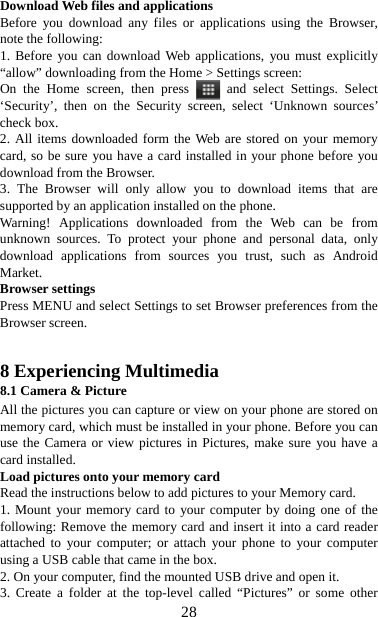   28Download Web files and applications   Before you download any files or applications using the Browser, note the following:   1. Before you can download Web applications, you must explicitly “allow” downloading from the Home &gt; Settings screen:   On the Home screen, then press   and select Settings. Select ‘Security’, then on the Security screen, select ‘Unknown sources’ check box.   2. All items downloaded form the Web are stored on your memory card, so be sure you have a card installed in your phone before you download from the Browser.   3. The Browser will only allow you to download items that are supported by an application installed on the phone.   Warning! Applications downloaded from the Web can be from unknown sources. To protect your phone and personal data, only download applications from sources you trust, such as Android Market.  Browser settings   Press MENU and select Settings to set Browser preferences from the Browser screen.   8 Experiencing Multimedia 8.1 Camera &amp; Picture All the pictures you can capture or view on your phone are stored on memory card, which must be installed in your phone. Before you can use the Camera or view pictures in Pictures, make sure you have a card installed.   Load pictures onto your memory card   Read the instructions below to add pictures to your Memory card.   1. Mount your memory card to your computer by doing one of the following: Remove the memory card and insert it into a card reader attached to your computer; or attach your phone to your computer using a USB cable that came in the box.   2. On your computer, find the mounted USB drive and open it. 3. Create a folder at the top-level called “Pictures” or some other 