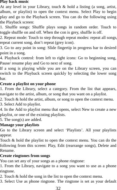   32Play back music   At any level in your Library, touch &amp; hold a listing (a song, artist, album, or playlist) to open the context menu. Select Play to begin play and go to the Playback screen. You can do the following using the Playback screen:   1. Shuffle songs: Shuffle plays songs in random order. Touch to toggle shuffle on and off. When the con is grey, shuffle is off.   2. Repeat mode: Touch to step through repeat modes: repeat all songs, repeat current song, don’t repeat (grey icon). 3. Go to any point in song: Slide fingertip in progress bar to desired point in a song. 4. Playback control: from left to right icons: Go to beginning song, Pause/ resume play and Go to next of song. If a song is playing while you are on the Library screen, you can switch to the Playback screen quickly by selecting the lower song bar.  Create a playlist on your phone 1. From the Library, select a category. From the list that appears, navigate to the artist, album, or song that you want on a playlist.   2. Touch &amp; hold the artist, album, or song to open the context menu.   3. Select Add to playlist.   4. In the Add to playlist menu that opens, select New to create a new playlist, or one of the existing playlists.   5. The song(s) are added.     Manage your playlists   Go to the Library screen and select ‘Playlists’. All your playlists appear.  Touch &amp; hold the playlist to open the context menu. You can do the following from this screen: Play, Edit (rearrange songs), Delete and Rename. Create ringtones from songs   You can set any of your songs as a phone ringtone:   1. From the Library, navigate to a song you want to use as a phone ringtone.  2. Touch &amp; hold the song in the list to open the context menu.   3. Select Use as phone ringtone. The ringtone is set as your default 