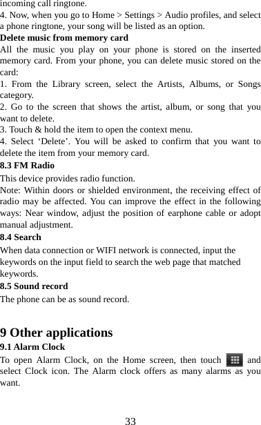   33incoming call ringtone.   4. Now, when you go to Home &gt; Settings &gt; Audio profiles, and select a phone ringtone, your song will be listed as an option. Delete music from memory card   All the music you play on your phone is stored on the inserted memory card. From your phone, you can delete music stored on the card:  1. From the Library screen, select the Artists, Albums, or Songs category.  2. Go to the screen that shows the artist, album, or song that you want to delete.   3. Touch &amp; hold the item to open the context menu.   4. Select ‘Delete’. You will be asked to confirm that you want to delete the item from your memory card. 8.3 FM Radio This device provides radio function.   Note: Within doors or shielded environment, the receiving effect of radio may be affected. You can improve the effect in the following ways: Near window, adjust the position of earphone cable or adopt manual adjustment. 8.4 Search When data connection or WIFI network is connected, input the keywords on the input field to search the web page that matched keywords. 8.5 Sound record The phone can be as sound record.   9 Other applications 9.1 Alarm Clock To open Alarm Clock, on the Home screen, then touch   and select Clock icon. The Alarm clock offers as many alarms as you want.    