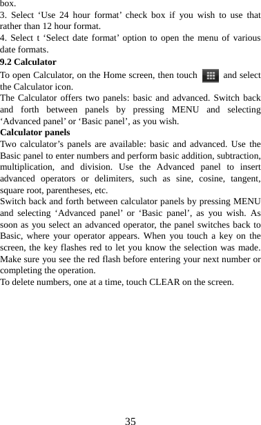   35box.  3. Select ‘Use 24 hour format’ check box if you wish to use that rather than 12 hour format.   4. Select t ‘Select date format’ option to open the menu of various date formats.   9.2 Calculator To open Calculator, on the Home screen, then touch   and select the Calculator icon.   The Calculator offers two panels: basic and advanced. Switch back and forth between panels by pressing MENU and selecting ‘Advanced panel’ or ‘Basic panel’, as you wish.   Calculator panels   Two calculator’s panels are available: basic and advanced. Use the Basic panel to enter numbers and perform basic addition, subtraction, multiplication, and division. Use the Advanced panel to insert advanced operators or delimiters, such as sine, cosine, tangent, square root, parentheses, etc.   Switch back and forth between calculator panels by pressing MENU and selecting ‘Advanced panel’ or ‘Basic panel’, as you wish. As soon as you select an advanced operator, the panel switches back to Basic, where your operator appears. When you touch a key on the screen, the key flashes red to let you know the selection was made. Make sure you see the red flash before entering your next number or completing the operation.   To delete numbers, one at a time, touch CLEAR on the screen.       