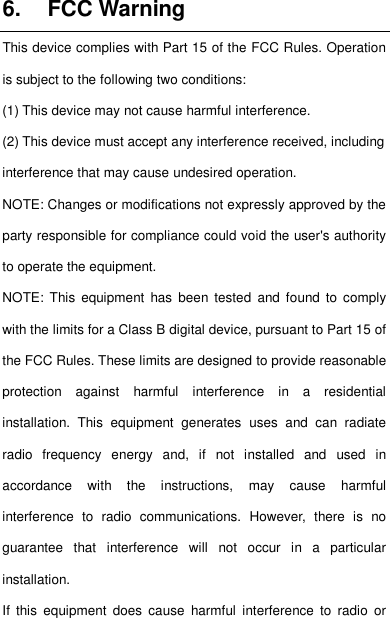    6.  FCC Warning This device complies with Part 15 of the FCC Rules. Operation is subject to the following two conditions: (1) This device may not cause harmful interference.   (2) This device must accept any interference received, including interference that may cause undesired operation. NOTE: Changes or modifications not expressly approved by the party responsible for compliance could void the user&apos;s authority to operate the equipment. NOTE:  This  equipment  has  been tested  and  found  to  comply with the limits for a Class B digital device, pursuant to Part 15 of the FCC Rules. These limits are designed to provide reasonable protection  against  harmful  interference  in  a  residential installation.  This  equipment  generates  uses  and  can  radiate radio  frequency  energy  and,  if  not  installed  and  used  in accordance  with  the  instructions,  may  cause  harmful interference  to  radio  communications.  However,  there  is  no guarantee  that  interference  will  not  occur  in  a  particular installation. If  this  equipment  does  cause  harmful  interference  to  radio  or 36