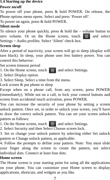   71.4 Starting up the device Power on/off   To power off your phone, press &amp; hold POWER. On release, the Phone options menu opens. Select and press ‘Power off’.   To power on again, press &amp; hold POWER. Silent mode   To silence your phone quickly, press &amp; hold the – volume button to zero volume. Or on the Home screen, touch   and  select Settings &gt; Audio profiles. Select ‘Silent’ check box.   Screen sleep   After a period of inactivity, your screen will go to sleep (display will turn black). In sleep, your phone uses less battery power. You can control this behavior:   Set screen timeout period 1. On the Home screen, touch   and select Settings.  2. Select Display option.   3. Select Sleep. Select a time from the menu.   Lock screen &amp; put phone to sleep   Except when on a phone call, from any screen, press POWER (immediately). While not on a call, to lock your control buttons and screen from accidental touch activation, press POWER. You can increase the security of your phone by setting a screen unlock pattern. Once set, in order to unlock your screen, you’ll have to draw the correct unlock pattern. You can set your screen unlock pattern as follows:   1. On the Home screen, touch   and select Settings.  2. Select Security and then Select Choose screen lock. 3. Set or change your unlock pattern by selecting either Set unlock pattern or Change unlock pattern, as applicable. 4. Follow the prompts to define your pattern. Note: You must slide your finger along the screen to create the pattern, not select individual dots. Connect at least four dots. Home screen The Home screen is your starting point for using all the applications on your phone. You can customize your Home screen to display applications, shortcuts, and widgets as you like.   