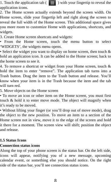   81. Touch the application tab (   ) with your fingertip to reveal the application icons.   2. The Home screen actually extends beyond the screen width. On Home screen, slide your fingertip left and right along the screen to reveal the full width of the Home screen. This additional space gives you more room to customize Home with applications, shortcuts, and widgets.  3. Create Home screen shortcuts and widgets:   • From the Home screen, touch the menu button to select ‘WIDGETS’, the widgets menu opens.   • Select the widget you want to display on home screen, then touch &amp; hold an application icon. It can be added to the Home screen; back to the home screen to see it.   4. To remove a shortcut or widget from your Home screen, touch &amp; hold the item to enter “remove”. The application tab turns into a Trash button. Drag the item to the Trash button and release. You’ll know when your item is in the Trash because the item and the tab will turn red. 5. Move objects on the Home screen   • To move an icon or other item on the Home screen, you must first touch &amp; hold it to enter move mode. The object will magnify when it’s ready to be moved.   • Without lifting your finger (or you’ll drop out of move mode), drag the object to the new position. To move an item to a section of the Home screen not in view, move it to the edge of the screen and hold it there for a moment. The screen view will shift; position the object and release.    1.5 Status Icons Connection status icons Along the top of your phone screen is the status bar. On the left side, icons will appear, notifying you of a new message, upcoming calendar event, or something else you should notice. On the right side of the status bar, you’ll see connection status icons.   
