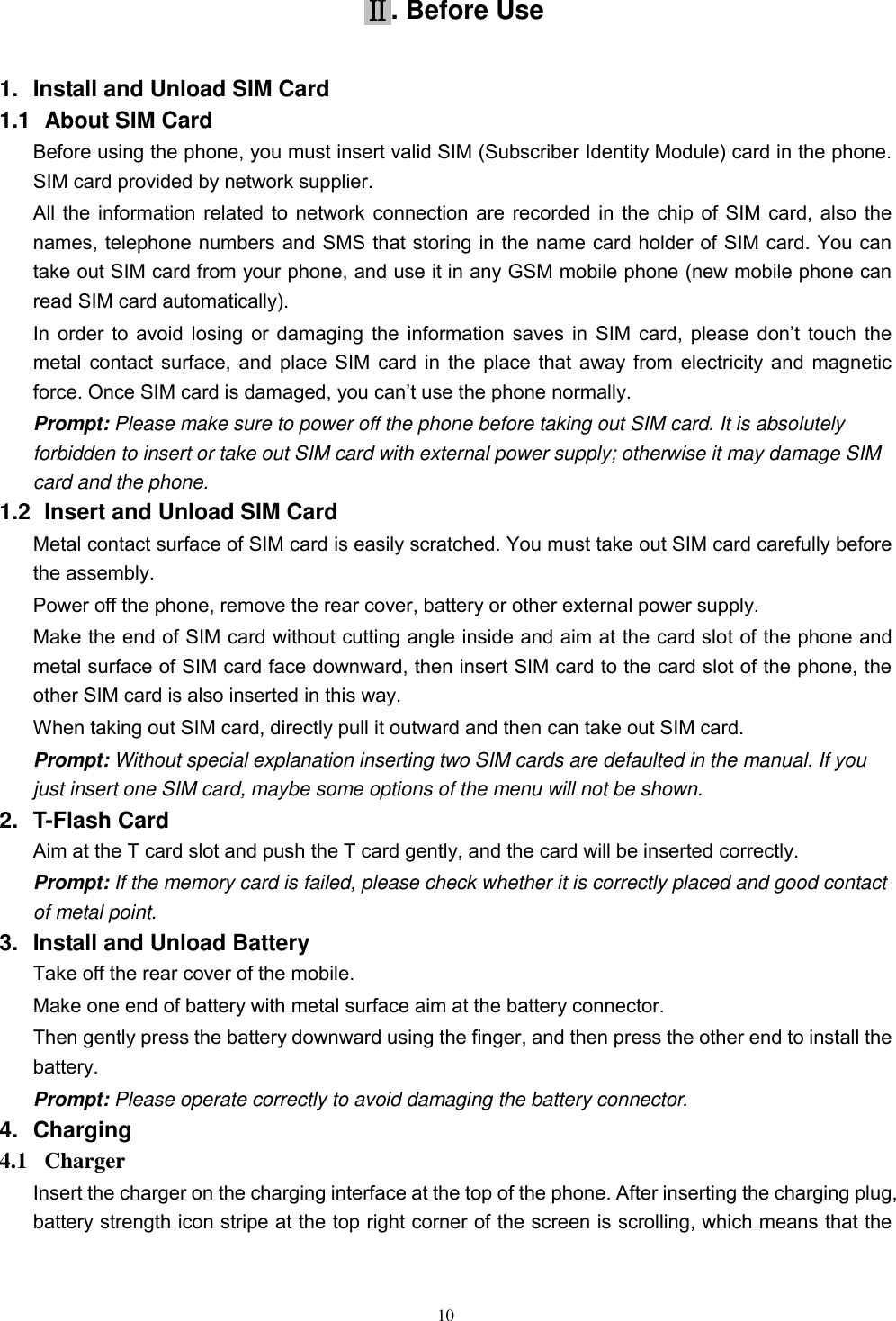   10 Ⅱ. Before Use 1.  Install and Unload SIM Card 1.1   About SIM Card Before using the phone, you must insert valid SIM (Subscriber Identity Module) card in the phone. SIM card provided by network supplier. All the information related to network connection are recorded in the chip of SIM card, also the names, telephone numbers and SMS that storing in the name card holder of SIM card. You can take out SIM card from your phone, and use it in any GSM mobile phone (new mobile phone can read SIM card automatically).   In order  to  avoid  losing  or  damaging  the  information  saves  in  SIM  card, please  don’t  touch  the metal contact surface, and place SIM card in the place that away from electricity and magnetic force. Once SIM card is damaged, you can’t use the phone normally.     Prompt: Please make sure to power off the phone before taking out SIM card. It is absolutely forbidden to insert or take out SIM card with external power supply; otherwise it may damage SIM card and the phone. 1.2   Insert and Unload SIM Card   Metal contact surface of SIM card is easily scratched. You must take out SIM card carefully before the assembly.   Power off the phone, remove the rear cover, battery or other external power supply.   Make the end of SIM card without cutting angle inside and aim at the card slot of the phone and metal surface of SIM card face downward, then insert SIM card to the card slot of the phone, the other SIM card is also inserted in this way.   When taking out SIM card, directly pull it outward and then can take out SIM card.   Prompt: Without special explanation inserting two SIM cards are defaulted in the manual. If you just insert one SIM card, maybe some options of the menu will not be shown.   2.  T-Flash Card Aim at the T card slot and push the T card gently, and the card will be inserted correctly.   Prompt: If the memory card is failed, please check whether it is correctly placed and good contact of metal point.   3.  Install and Unload Battery Take off the rear cover of the mobile.   Make one end of battery with metal surface aim at the battery connector.   Then gently press the battery downward using the finger, and then press the other end to install the battery.   Prompt: Please operate correctly to avoid damaging the battery connector.   4.  Charging 4.1   Charger Insert the charger on the charging interface at the top of the phone. After inserting the charging plug, battery strength icon stripe at the top right corner of the screen is scrolling, which means that the 