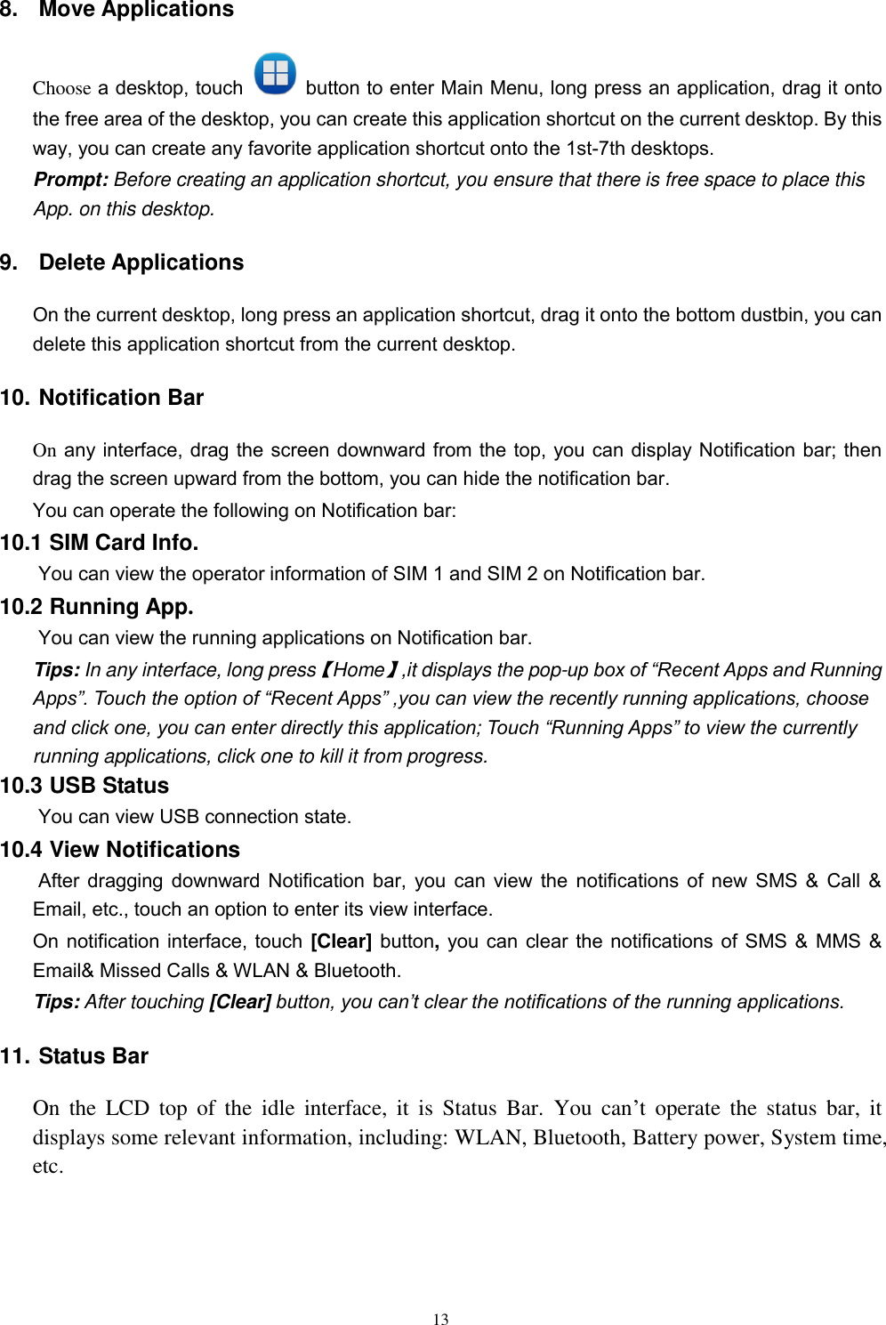   13 8.  Move Applications Choose a desktop, touch    button to enter Main Menu, long press an application, drag it onto the free area of the desktop, you can create this application shortcut on the current desktop. By this way, you can create any favorite application shortcut onto the 1st-7th desktops.   Prompt: Before creating an application shortcut, you ensure that there is free space to place this App. on this desktop.   9.  Delete Applications On the current desktop, long press an application shortcut, drag it onto the bottom dustbin, you can delete this application shortcut from the current desktop. 10. Notification Bar On any interface, drag the screen downward from the top, you can display Notification bar; then drag the screen upward from the bottom, you can hide the notification bar. You can operate the following on Notification bar: 10.1 SIM Card Info.  You can view the operator information of SIM 1 and SIM 2 on Notification bar. 10.2 Running App.  You can view the running applications on Notification bar. Tips: In any interface, long press【Home】,it displays the pop-up box of “Recent Apps and Running Apps”. Touch the option of “Recent Apps” ,you can view the recently running applications, choose and click one, you can enter directly this application; Touch “Running Apps” to view the currently running applications, click one to kill it from progress. 10.3 USB Status  You can view USB connection state. 10.4 View Notifications  After dragging downward Notification bar, you can view the notifications of new SMS &amp; Call &amp; Email, etc., touch an option to enter its view interface. On notification interface, touch [Clear] button, you can clear the notifications of SMS &amp; MMS &amp; Email&amp; Missed Calls &amp; WLAN &amp; Bluetooth. Tips: After touching [Clear] button, you can’t clear the notifications of the running applications. 11. Status Bar On  the  LCD  top  of  the  idle  interface,  it  is  Status  Bar.  You  can’t  operate  the  status  bar,  it displays some relevant information, including: WLAN, Bluetooth, Battery power, System time, etc. 