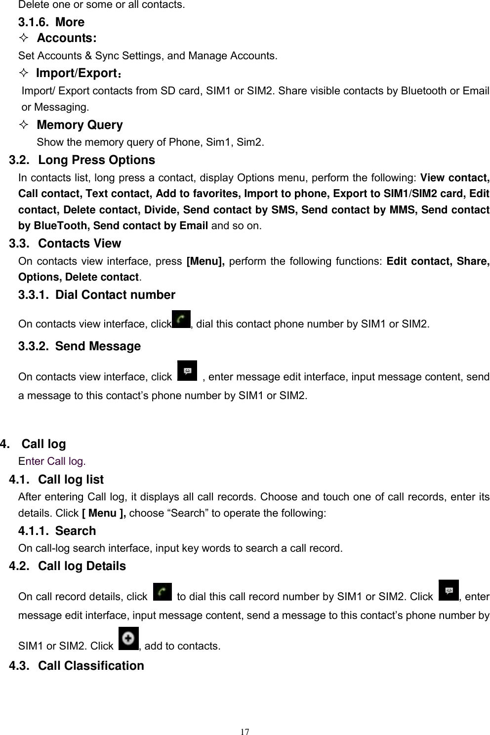   17 Delete one or some or all contacts. 3.1.6.  More  Accounts: Set Accounts &amp; Sync Settings, and Manage Accounts.    Import/Export： Import/ Export contacts from SD card, SIM1 or SIM2. Share visible contacts by Bluetooth or Email or Messaging.    Memory Query Show the memory query of Phone, Sim1, Sim2. 3.2.  Long Press Options In contacts list, long press a contact, display Options menu, perform the following: View contact, Call contact, Text contact, Add to favorites, Import to phone, Export to SIM1/SIM2 card, Edit contact, Delete contact, Divide, Send contact by SMS, Send contact by MMS, Send contact by BlueTooth, Send contact by Email and so on. 3.3.  Contacts View   On contacts view interface, press [Menu], perform the following functions: Edit contact, Share, Options, Delete contact. 3.3.1.  Dial Contact number On contacts view interface, click , dial this contact phone number by SIM1 or SIM2. 3.3.2.  Send Message On contacts view interface, click    , enter message edit interface, input message content, send a message to this contact’s phone number by SIM1 or SIM2.    4.  Call log Enter Call log. 4.1.  Call log list After entering Call log, it displays all call records. Choose and touch one of call records, enter its details. Click [ Menu ], choose “Search” to operate the following: 4.1.1.  Search   On call-log search interface, input key words to search a call record. 4.2.  Call log Details     On call record details, click   to dial this call record number by SIM1 or SIM2. Click  , enter message edit interface, input message content, send a message to this contact’s phone number by SIM1 or SIM2. Click  , add to contacts.   4.3.  Call Classification 