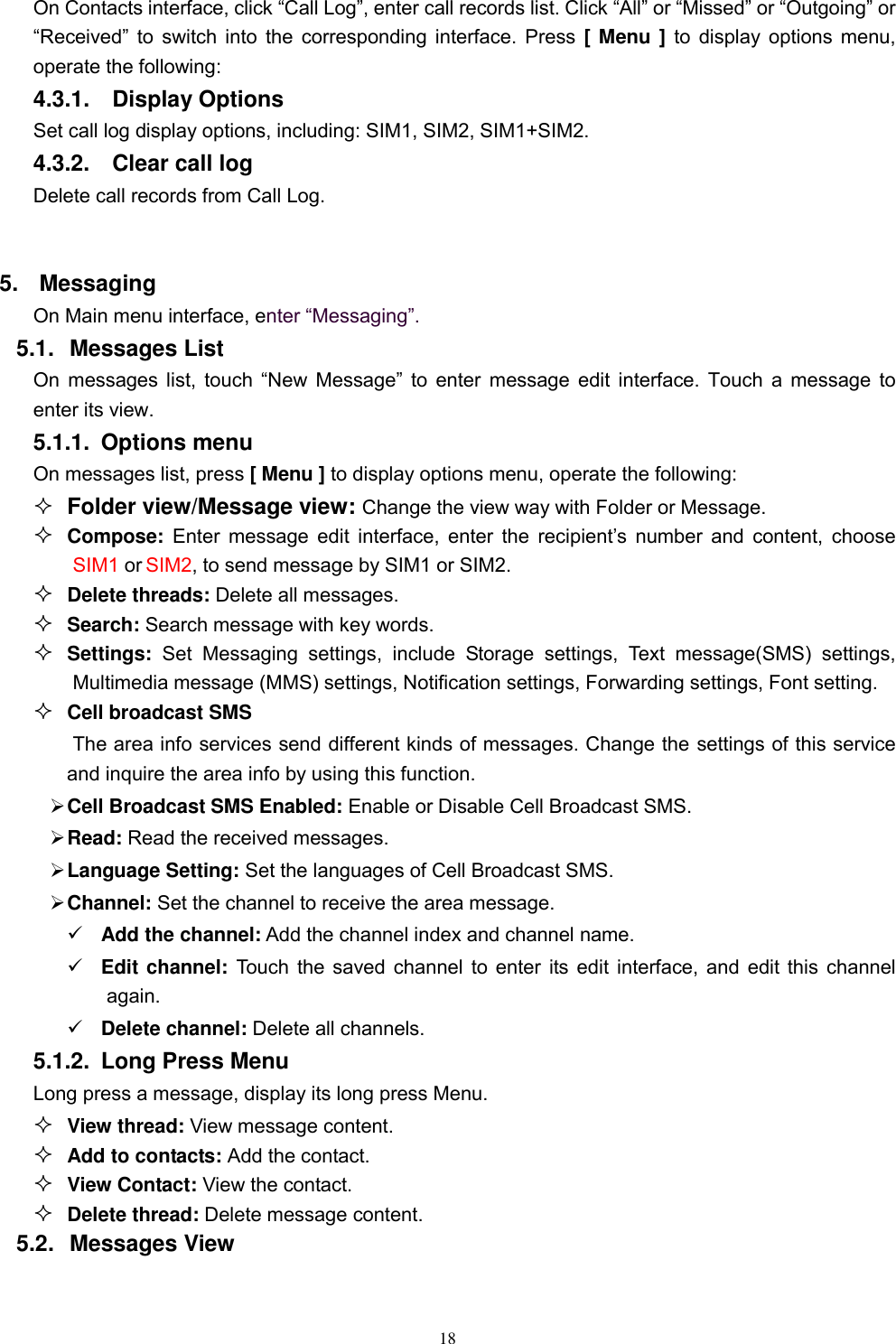   18 On Contacts interface, click “Call Log”, enter call records list. Click “All” or “Missed” or “Outgoing” or “Received”  to  switch  into the corresponding interface. Press [ Menu ] to display options menu, operate the following: 4.3.1.    Display Options Set call log display options, including: SIM1, SIM2, SIM1+SIM2. 4.3.2.    Clear call log Delete call records from Call Log.    5.  Messaging On Main menu interface, enter “Messaging”. 5.1.  Messages List On messages  list,  touch  “New  Message”  to  enter message edit interface. Touch a message to enter its view. 5.1.1.  Options menu On messages list, press [ Menu ] to display options menu, operate the following:  Folder view/Message view: Change the view way with Folder or Message.  Compose: Enter message edit interface,  enter  the  recipient’s  number  and  content,  choose SIM1 or SIM2, to send message by SIM1 or SIM2.  Delete threads: Delete all messages.  Search: Search message with key words.  Settings:  Set  Messaging  settings,  include  Storage  settings,  Text  message(SMS)  settings, Multimedia message (MMS) settings, Notification settings, Forwarding settings, Font setting.  Cell broadcast SMS The area info services send different kinds of messages. Change the settings of this service and inquire the area info by using this function.  Cell Broadcast SMS Enabled: Enable or Disable Cell Broadcast SMS.  Read: Read the received messages.  Language Setting: Set the languages of Cell Broadcast SMS.  Channel: Set the channel to receive the area message.  Add the channel: Add the channel index and channel name.  Edit channel: Touch the saved channel to enter its edit interface, and edit this channel again.  Delete channel: Delete all channels.   5.1.2.  Long Press Menu Long press a message, display its long press Menu.  View thread: View message content.  Add to contacts: Add the contact.  View Contact: View the contact.  Delete thread: Delete message content. 5.2.  Messages View 