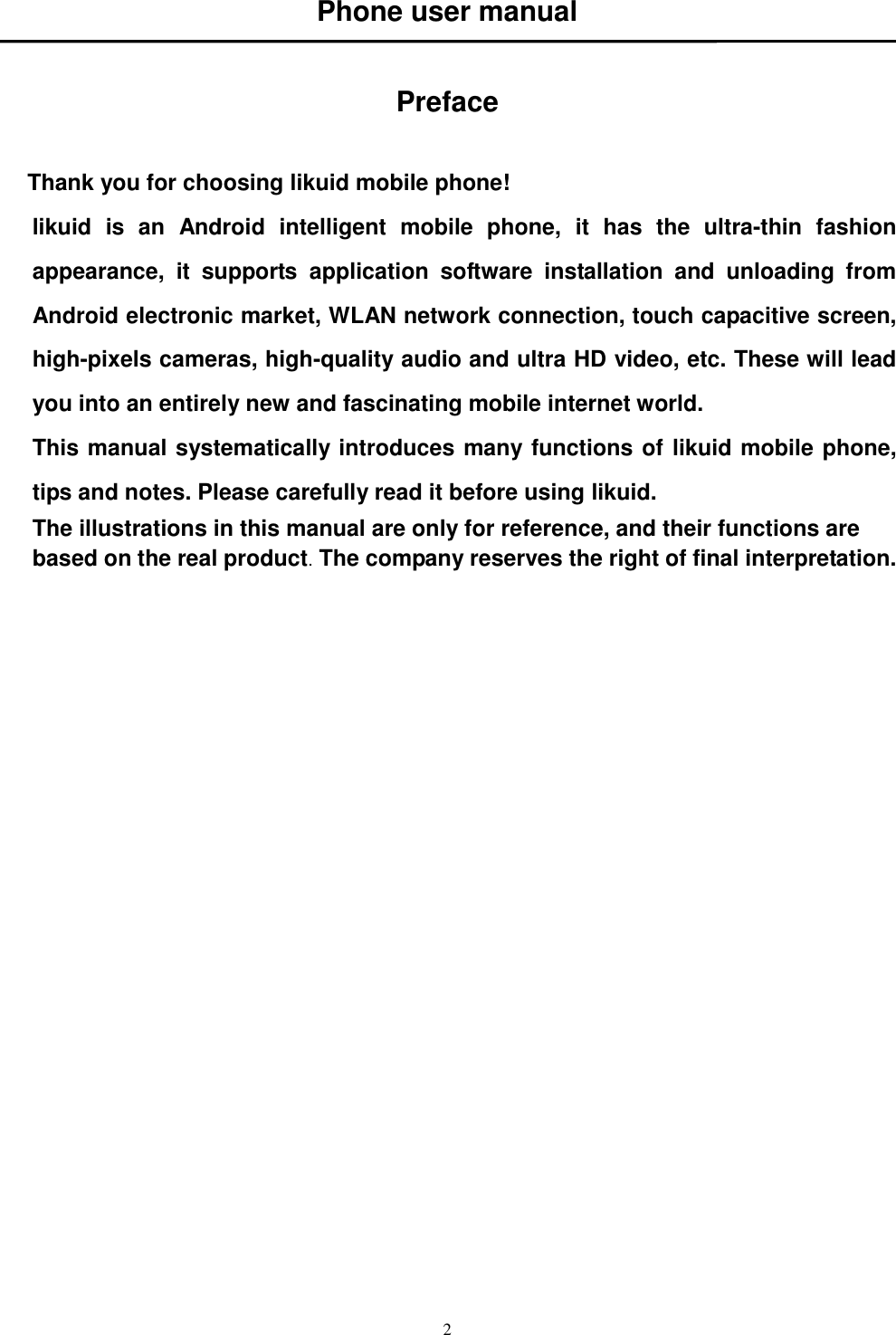   2 Phone user manual   Preface  Thank you for choosing likuid mobile phone! likuid  is  an  Android  intelligent  mobile  phone,  it  has  the  ultra-thin  fashion appearance,  it  supports  application  software  installation  and  unloading  from Android electronic market, WLAN network connection, touch capacitive screen, high-pixels cameras, high-quality audio and ultra HD video, etc. These will lead you into an entirely new and fascinating mobile internet world. This manual systematically introduces many functions of likuid mobile phone, tips and notes. Please carefully read it before using likuid.   The illustrations in this manual are only for reference, and their functions are based on the real product. The company reserves the right of final interpretation.             