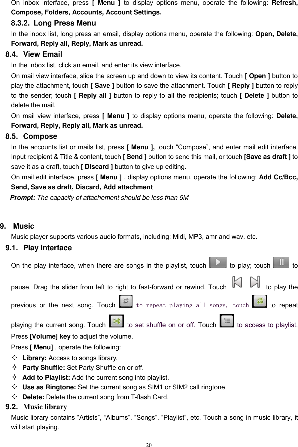   20 On inbox  interface,  press  [  Menu  ]  to  display  options  menu,  operate  the  following:  Refresh, Compose, Folders, Accounts, Account Settings. 8.3.2.  Long Press Menu In the inbox list, long press an email, display options menu, operate the following: Open, Delete, Forward, Reply all, Reply, Mark as unread. 8.4.  View Email In the inbox list, click an email, and enter its view interface. On mail view interface, slide the screen up and down to view its content. Touch [ Open ] button to play the attachment, touch [ Save ] button to save the attachment. Touch [ Reply ] button to reply to the sender; touch [ Reply all ] button to reply to all the recipients; touch [ Delete ] button to delete the mail. On mail view interface, press [ Menu ] to display options menu, operate the following: Delete, Forward, Reply, Reply all, Mark as unread. 8.5.  Compose In the accounts list or mails list, press [ Menu ], touch “Compose”, and enter mail edit interface. Input recipient &amp; Title &amp; content, touch [ Send ] button to send this mail, or touch [Save as draft ] to save it as a draft, touch [ Discard ] button to give up editing. On mail edit interface, press [ Menu ] , display options menu, operate the following: Add Cc/Bcc, Send, Save as draft, Discard, Add attachment Prompt: The capacity of attachement should be less than 5M  9. Music Music player supports various audio formats, including: Midi, MP3, amr and wav, etc. 9.1.  Play Interface   On the play interface, when there are songs in the playlist, touch    to play; touch   to pause. Drag the slider from left to right to fast-forward or rewind. Touch   to play the previous  or  the  next  song.  Touch   to repeat playing all songs, touch    to  repeat playing the current song. Touch    to set shuffle on or off. Touch    to access to playlist. Press [Volume] key to adjust the volume. Press [ Menu] , operate the following:  Library: Access to songs library.  Party Shuffle: Set Party Shuffle on or off.  Add to Playlist: Add the current song into playlist.  Use as Ringtone: Set the current song as SIM1 or SIM2 call ringtone.  Delete: Delete the current song from T-flash Card. 9.2.  Music library Music library contains “Artists”, “Albums”, “Songs”, “Playlist”, etc. Touch a song in music library, it will start playing. 