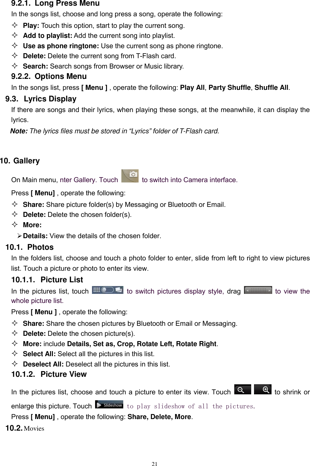   21 9.2.1.  Long Press Menu In the songs list, choose and long press a song, operate the following:  Play: Touch this option, start to play the current song.  Add to playlist: Add the current song into playlist.  Use as phone ringtone: Use the current song as phone ringtone.  Delete: Delete the current song from T-Flash card.  Search: Search songs from Browser or Music library. 9.2.2.  Options Menu   In the songs list, press [ Menu ] , operate the following: Play All, Party Shuffle, Shuffle All. 9.3.  Lyrics Display If there are songs and their lyrics, when playing these songs, at the meanwhile, it can display the lyrics.   Note: The lyrics files must be stored in “Lyrics” folder of T-Flash card.    10. Gallery On Main menu, nter Gallery. Touch    to switch into Camera interface. Press [ Menu] , operate the following:  Share: Share picture folder(s) by Messaging or Bluetooth or Email.  Delete: Delete the chosen folder(s).  More:    Details: View the details of the chosen folder. 10.1.  Photos In the folders list, choose and touch a photo folder to enter, slide from left to right to view pictures list. Touch a picture or photo to enter its view. 10.1.1.  Picture List In the pictures list, touch    to switch pictures display style, drag    to view the whole picture list. Press [ Menu ] , operate the following:  Share: Share the chosen pictures by Bluetooth or Email or Messaging.  Delete: Delete the chosen picture(s).  More: include Details, Set as, Crop, Rotate Left, Rotate Right.  Select All: Select all the pictures in this list.  Deselect All: Deselect all the pictures in this list. 10.1.2.  Picture View In the pictures list, choose and touch a picture to enter its view. Touch      to shrink or enlarge this picture. Touch   to play slideshow of all the pictures. Press [ Menu] , operate the following: Share, Delete, More. 10.2. Movies 