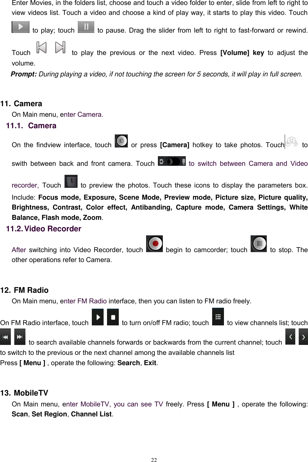   22 Enter Movies, in the folders list, choose and touch a video folder to enter, slide from left to right to view videos list. Touch a video and choose a kind of play way, it starts to play this video. Touch   to play; touch  to pause. Drag the slider from left to right to fast-forward or rewind. Touch   to  play  the  previous  or  the  next  video.  Press  [Volume]  key to  adjust  the volume. Prompt: During playing a video, if not touching the screen for 5 seconds, it will play in full screen.    11. Camera On Main menu, enter Camera. 11.1.   Camera On  the  findview  interface,  touch    or  press  [Camera]  hotkey  to  take  photos.  Touch   to swith  between  back  and  front  camera.  Touch    to  switch  between  Camera  and  Video recorder, Touch    to preview the photos. Touch these icons to display the parameters box. Include: Focus mode, Exposure, Scene Mode, Preview mode, Picture size, Picture quality, Brightness,  Contrast,  Color  effect,  Antibanding,  Capture  mode,  Camera  Settings,  White Balance, Flash mode, Zoom. 11.2. Video Recorder After switching into Video Recorder, touch   begin to camcorder; touch    to stop. The other operations refer to Camera.  12. FM Radio On Main menu, enter FM Radio interface, then you can listen to FM radio freely. On FM Radio interface, touch     to turn on/off FM radio; touch    to view channels list; touch    to search available channels forwards or backwards from the current channel; touch      to switch to the previous or the next channel among the available channels list Press [ Menu ] , operate the following: Search, Exit.  13. MobileTV On Main menu, enter MobileTV, you can see TV freely. Press [ Menu ] , operate the following: Scan, Set Region, Channel List. 