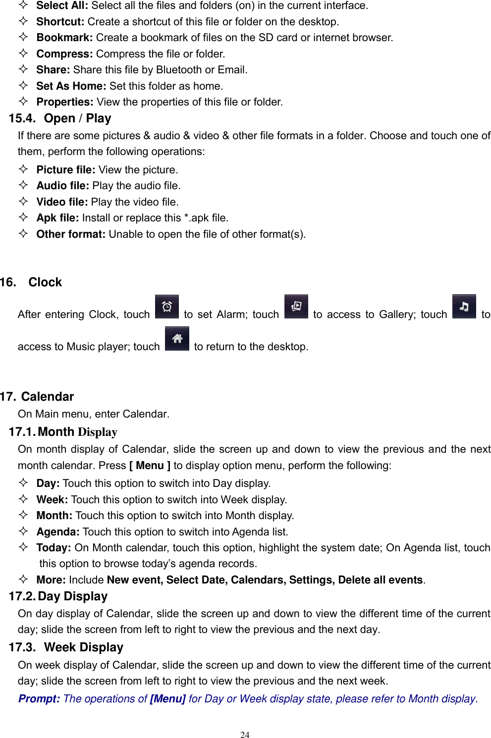   24  Select All: Select all the files and folders (on) in the current interface.  Shortcut: Create a shortcut of this file or folder on the desktop.  Bookmark: Create a bookmark of files on the SD card or internet browser.  Compress: Compress the file or folder.  Share: Share this file by Bluetooth or Email.  Set As Home: Set this folder as home.  Properties: View the properties of this file or folder. 15.4.   Open / Play   If there are some pictures &amp; audio &amp; video &amp; other file formats in a folder. Choose and touch one of them, perform the following operations:  Picture file: View the picture.  Audio file: Play the audio file.  Video file: Play the video file.  Apk file: Install or replace this *.apk file.  Other format: Unable to open the file of other format(s).  16.  Clock After entering Clock, touch    to set Alarm; touch    to access to Gallery; touch    to access to Music player; touch    to return to the desktop.    17. Calendar On Main menu, enter Calendar.   17.1. Month Display On month display of Calendar, slide the screen up and down to view the previous and the next month calendar. Press [ Menu ] to display option menu, perform the following:  Day: Touch this option to switch into Day display.  Week: Touch this option to switch into Week display.  Month: Touch this option to switch into Month display.  Agenda: Touch this option to switch into Agenda list.  Today: On Month calendar, touch this option, highlight the system date; On Agenda list, touch this option to browse today’s agenda records.  More: Include New event, Select Date, Calendars, Settings, Delete all events. 17.2. Day Display On day display of Calendar, slide the screen up and down to view the different time of the current day; slide the screen from left to right to view the previous and the next day.     17.3.   Week Display On week display of Calendar, slide the screen up and down to view the different time of the current day; slide the screen from left to right to view the previous and the next week.     Prompt: The operations of [Menu] for Day or Week display state, please refer to Month display. 