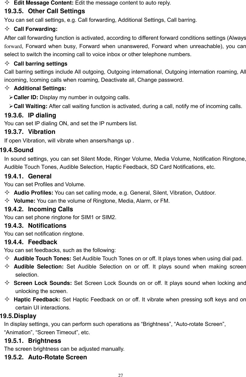   27  Edit Message Content: Edit the message content to auto reply. 19.3.5.  Other Call Settings You can set call settings, e.g. Call forwarding, Additional Settings, Call barring.  Call Forwarding: After call forwarding function is activated, according to different forward conditions settings (Always forward, Forward when busy, Forward when unanswered, Forward when unreachable), you can select to switch the incoming call to voice inbox or other telephone numbers.      Call barring settings Call barring settings include All outgoing, Outgoing international, Outgoing internation roaming, All incoming, Icoming calls when roaming, Deactivate all, Change password.  Additional Settings:  Caller ID: Display my number in outgoing calls.  Call Waiting: After call waiting function is activated, during a call, notify me of incoming calls. 19.3.6.  IP dialing You can set IP dialing ON, and set the IP numbers list. 19.3.7.  Vibration If open Vibration, will vibrate when ansers/hangs up .   19.4. Sound In sound settings, you can set Silent Mode, Ringer Volume, Media Volume, Notification Ringtone, Audible Touch Tones, Audible Selection, Haptic Feedback, SD Card Notifications, etc. 19.4.1.  General You can set Profiles and Volume.  Audio Profiles: You can set calling mode, e.g. General, Silent, Vibration, Outdoor.  Volume: You can the volume of Ringtone, Media, Alarm, or FM. 19.4.2.  Incoming Calls You can set phone ringtone for SIM1 or SIM2. 19.4.3.  Notifications You can set notification ringtone. 19.4.4.  Feedback You can set feedbacks, such as the following:  Audible Touch Tones: Set Audible Touch Tones on or off. It plays tones when using dial pad.  Audible  Selection:  Set  Audible  Selection  on  or  off.  It  plays  sound  when  making  screen selection.  Screen Lock Sounds: Set Screen Lock Sounds on or off. It plays sound when locking and unlocking the screen.  Haptic Feedback: Set Haptic Feedback on or off. It vibrate when pressing soft keys and on certain UI interactions. 19.5. Display In display settings, you can perform such operations as “Brightness”, “Auto-rotate Screen”, “Animation”, “Screen Timeout”, etc. 19.5.1.  Brightness The screen brightness can be adjusted manually. 19.5.2.  Auto-Rotate Screen 