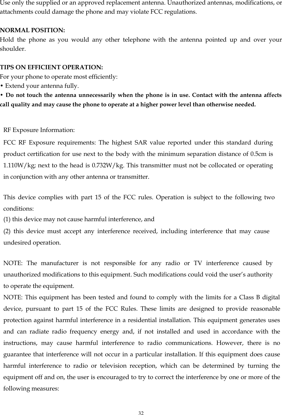   32  Use only the supplied or an approved replacement antenna. Unauthorized antennas, modifications, or attachments could damage the phone and may violate FCC regulations.    NORMAL POSITION:   Hold  the  phone  as  you  would  any  other  telephone  with  the  antenna  pointed  up  and  over  your shoulder.  TIPS ON EFFICIENT OPERATION:   For your phone to operate most efficiently: • Extend your antenna fully. • Do not  touch the antenna  unnecessarily when the  phone is in  use. Contact with the  antenna affects call quality and may cause the phone to operate at a higher power level than otherwise needed.  RF Exposure Information: FCC  RF  Exposure  requirements:  The  highest  SAR  value  reported  under  this  standard  during product certification for use next to the body with the minimum separation distance of 0.5cm is 1.110W/kg; next to the head is 0.732W/kg. This transmitter must not be collocated or operating in conjunction with any other antenna or transmitter.   This  device  complies  with  part  15  of  the  FCC  rules.  Operation  is  subject  to  the  following  two conditions: (1) this device may not cause harmful interference, and (2)  this  device  must  accept  any  interference  received,  including  interference  that  may  cause undesired operation.   NOTE:  The  manufacturer  is  not  responsible  for  any  radio  or  TV  interference  caused  by unauthorized modifications to this equipment. Such modifications could void the user’s authority to operate the equipment. NOTE: This  equipment has been  tested and found to comply with the limits for  a Class  B  digital device,  pursuant  to  part  15  of  the  FCC  Rules.  These  limits  are  designed  to  provide  reasonable protection against harmful interference in a residential installation. This equipment generates uses and  can  radiate  radio  frequency  energy  and,  if  not  installed  and  used  in  accordance  with  the instructions,  may  cause  harmful  interference  to  radio  communications.  However,  there  is  no guarantee that interference will not occur in a particular installation. If this equipment does cause harmful  interference  to  radio  or  television  reception,  which  can  be  determined  by  turning  the equipment off and on, the user is encouraged to try to correct the interference by one or more of the following measures:  