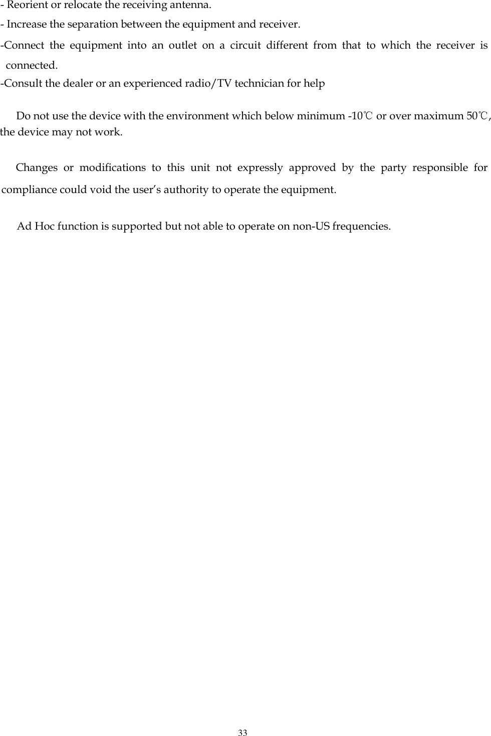   33  - Reorient or relocate the receiving antenna. - Increase the separation between the equipment and receiver. -Connect  the  equipment  into  an  outlet  on  a  circuit  different  from  that  to  which  the  receiver  is connected. -Consult the dealer or an experienced radio/TV technician for help       Do not use the device with the environment which below minimum -10℃ or over maximum 50℃, the device may not work.        Changes  or  modifications  to  this  unit  not  expressly  approved  by  the  party  responsible  for compliance could void the user’s authority to operate the equipment.                             Ad Hoc function is supported but not able to operate on non-US frequencies.                                                                     