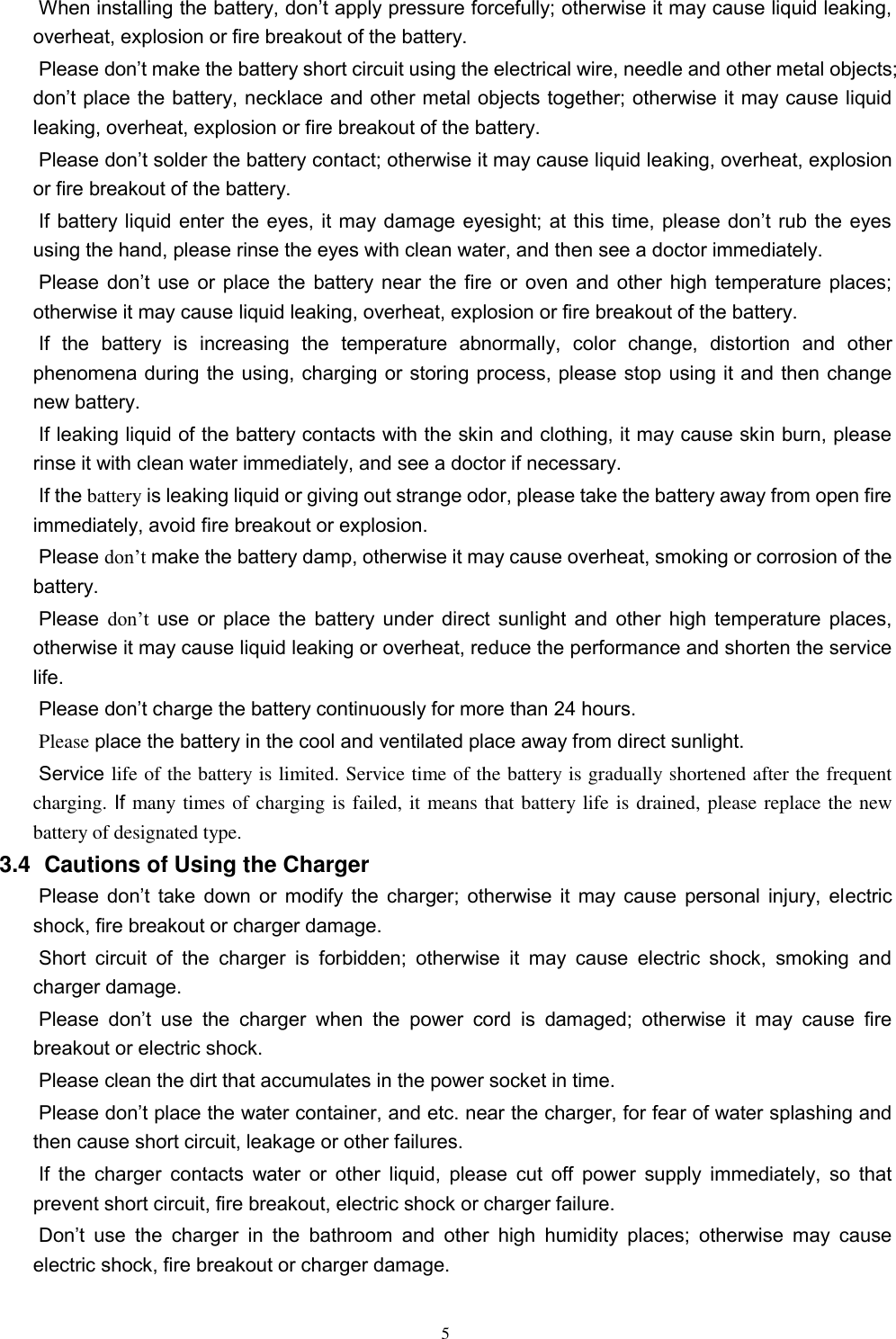   5 When installing the battery, don’t apply pressure forcefully; otherwise it may cause liquid leaking, overheat, explosion or fire breakout of the battery.     Please don’t make the battery short circuit using the electrical wire, needle and other metal objects; don’t place the battery, necklace and other metal objects together; otherwise it may cause liquid leaking, overheat, explosion or fire breakout of the battery. Please don’t solder the battery contact; otherwise it may cause liquid leaking, overheat, explosion or fire breakout of the battery. If battery liquid  enter the eyes, it may damage eyesight; at  this time, please don’t rub  the eyes using the hand, please rinse the eyes with clean water, and then see a doctor immediately.   Please don’t  use  or  place  the  battery  near  the  fire  or  oven and  other  high  temperature places; otherwise it may cause liquid leaking, overheat, explosion or fire breakout of the battery. If  the  battery  is  increasing  the  temperature  abnormally,  color  change,  distortion  and  other phenomena during the using, charging or storing process, please stop using it and then change new battery.   If leaking liquid of the battery contacts with the skin and clothing, it may cause skin burn, please rinse it with clean water immediately, and see a doctor if necessary.     If the battery is leaking liquid or giving out strange odor, please take the battery away from open fire immediately, avoid fire breakout or explosion.   Please don’t make the battery damp, otherwise it may cause overheat, smoking or corrosion of the battery.   Please don’t use or place the battery under direct sunlight and other high temperature places, otherwise it may cause liquid leaking or overheat, reduce the performance and shorten the service life.   Please don’t charge the battery continuously for more than 24 hours.   Please place the battery in the cool and ventilated place away from direct sunlight.   Service life of the battery is limited. Service time of the battery is gradually shortened after the frequent charging. If many times of charging is failed, it means that battery life is drained, please replace the new battery of designated type.   3.4   Cautions of Using the Charger Please  don’t  take  down  or  modify  the  charger;  otherwise  it  may  cause  personal  injury,  electric shock, fire breakout or charger damage.   Short  circuit  of  the  charger  is  forbidden;  otherwise  it  may  cause  electric  shock,  smoking  and charger damage.   Please  don’t  use  the  charger  when  the  power  cord  is  damaged;  otherwise  it  may  cause  fire breakout or electric shock.   Please clean the dirt that accumulates in the power socket in time.   Please don’t place the water container, and etc. near the charger, for fear of water splashing and then cause short circuit, leakage or other failures.   If the charger  contacts  water or  other liquid, please cut  off  power supply  immediately, so  that prevent short circuit, fire breakout, electric shock or charger failure.   Don’t  use  the  charger  in  the  bathroom  and  other  high  humidity  places;  otherwise  may  cause electric shock, fire breakout or charger damage.   