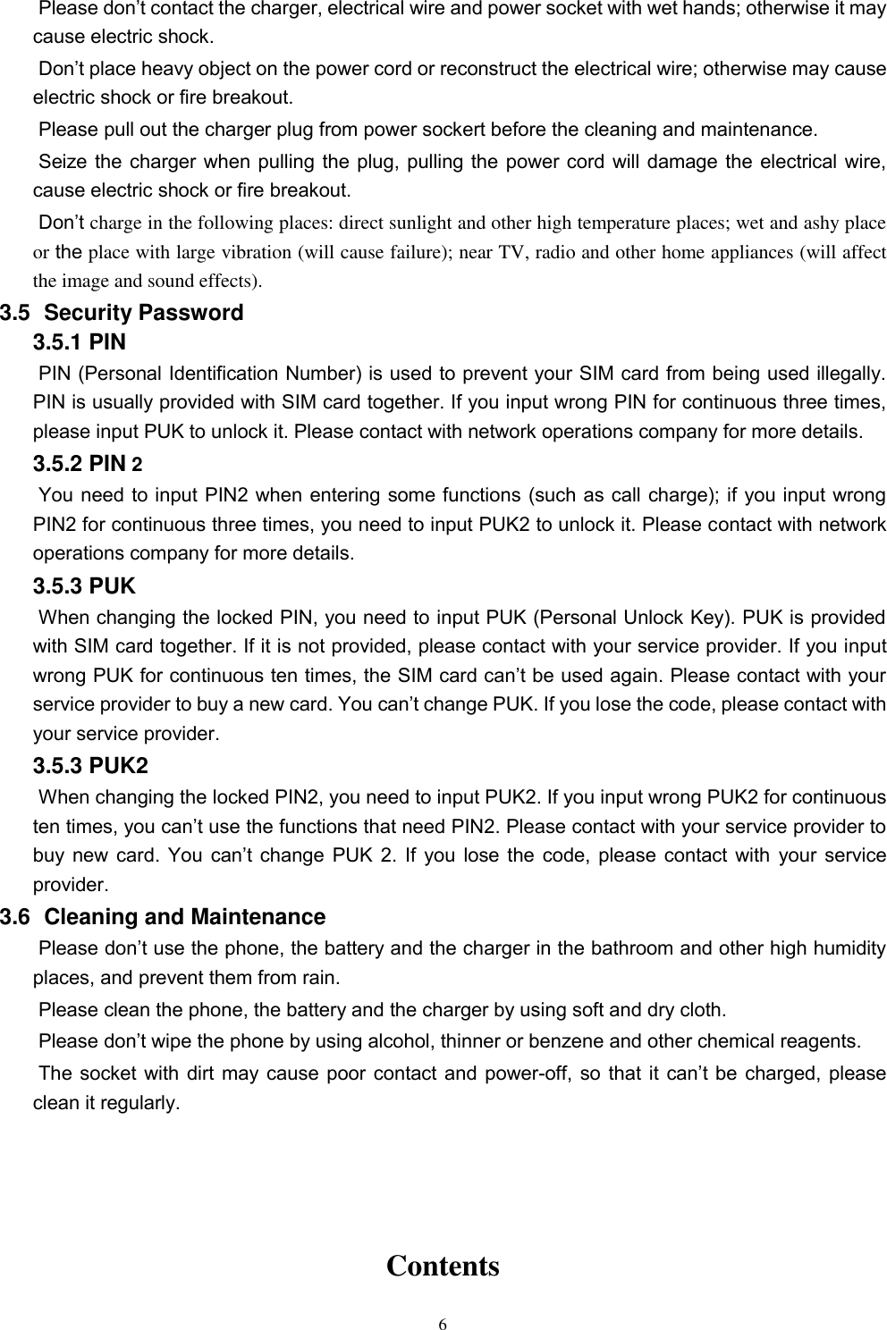   6 Please don’t contact the charger, electrical wire and power socket with wet hands; otherwise it may cause electric shock.   Don’t place heavy object on the power cord or reconstruct the electrical wire; otherwise may cause electric shock or fire breakout.   Please pull out the charger plug from power sockert before the cleaning and maintenance.   Seize the charger when pulling the plug, pulling the power cord will damage the electrical wire, cause electric shock or fire breakout.   Don’t charge in the following places: direct sunlight and other high temperature places; wet and ashy place or the place with large vibration (will cause failure); near TV, radio and other home appliances (will affect the image and sound effects).   3.5   Security Password 3.5.1 PIN   PIN (Personal Identification Number) is used to prevent your SIM card from being used illegally. PIN is usually provided with SIM card together. If you input wrong PIN for continuous three times, please input PUK to unlock it. Please contact with network operations company for more details.   3.5.2 PIN 2 You need to input PIN2 when entering some functions (such as call charge); if you input wrong PIN2 for continuous three times, you need to input PUK2 to unlock it. Please contact with network operations company for more details. 3.5.3 PUK When changing the locked PIN, you need to input PUK (Personal Unlock Key). PUK is provided with SIM card together. If it is not provided, please contact with your service provider. If you input wrong PUK for continuous ten times, the SIM card can’t be used again. Please contact with your service provider to buy a new card. You can’t change PUK. If you lose the code, please contact with your service provider.   3.5.3 PUK2       When changing the locked PIN2, you need to input PUK2. If you input wrong PUK2 for continuous ten times, you can’t use the functions that need PIN2. Please contact with your service provider to buy  new card.  You  can’t change  PUK  2.  If  you  lose  the code,  please contact  with  your service provider. 3.6   Cleaning and Maintenance Please don’t use the phone, the battery and the charger in the bathroom and other high humidity places, and prevent them from rain.   Please clean the phone, the battery and the charger by using soft and dry cloth.   Please don’t wipe the phone by using alcohol, thinner or benzene and other chemical reagents.   The socket with dirt may cause poor contact and power-off, so  that it  can’t be  charged,  please clean it regularly.     Contents   