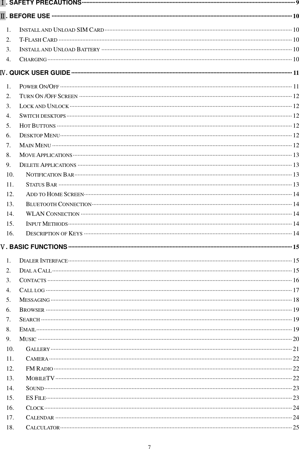   7 Ⅰ. SAFETY PRECAUTIONS ············································································································································· 9 Ⅱ. BEFORE USE ······························································································································································· 10 1. INSTALL AND UNLOAD SIM CARD ······················································································································ 10 2. T-FLASH CARD ··················································································································································· 10 3. INSTALL AND UNLOAD BATTERY ························································································································ 10 4. CHARGING ·························································································································································· 10 Ⅳ. QUICK USER GUIDE ·················································································································································· 11 1. POWER ON/OFF ·················································································································································· 11 2. TURN ON /OFF SCREEN ······································································································································ 12 3. LOCK AND UNLOCK ············································································································································ 12 4. SWITCH DESKTOPS ·············································································································································· 12 5. HOT BUTTONS ···················································································································································· 12 6. DESKTOP MENU ·················································································································································· 12 7. MAIN MENU ······················································································································································· 12 8. MOVE APPLICATIONS ·········································································································································· 13 9. DELETE APPLICATIONS ······································································································································· 13 10. NOTIFICATION BAR ········································································································································· 13 11. STATUS BAR ··················································································································································· 13 12. ADD TO HOME SCREEN ··································································································································· 14 13. BLUETOOTH CONNECTION ······························································································································ 14 14. WLAN CONNECTION ····································································································································· 14 15. INPUT METHODS ············································································································································· 14 16. DESCRIPTION OF KEYS ··································································································································· 14 Ⅴ. BASIC FUNCTIONS ···················································································································································· 15 1. DIALER INTERFACE ············································································································································· 15 2. DIAL A CALL ······················································································································································· 15 3. CONTACTS ·························································································································································· 16 4. CALL LOG ··························································································································································· 17 5. MESSAGING ························································································································································ 18 6. BROWSER ··························································································································································· 19 7. SEARCH ······························································································································································ 19 8. EMAIL ································································································································································· 19 9. MUSIC ································································································································································ 20 10. GALLERY ························································································································································ 21 11. CAMERA ························································································································································· 22 12. FM RADIO ······················································································································································ 22 13. MOBILETV ····················································································································································· 22 14. SOUND ···························································································································································· 23 15. ES FILE··························································································································································· 23 16. CLOCK ···························································································································································· 24 17. CALENDAR ····················································································································································· 24 18. CALCULATOR ·················································································································································· 25 