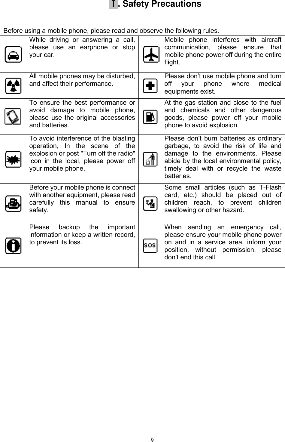   9 Ⅰ. Safety Precautions Before using a mobile phone, please read and observe the following rules.   While  driving  or  answering  a  call, please  use  an  earphone  or  stop your car.  Mobile  phone  interferes  with  aircraft communication,  please  ensure  that mobile phone power off during the entire flight.  All mobile phones may be disturbed, and affect their performance.  Please don’t use mobile phone and turn off  your  phone  where  medical equipments exist.    To ensure the best performance or avoid  damage  to  mobile  phone, please use the original accessories and batteries.  At the gas station and close to the fuel and  chemicals  and  other  dangerous goods,  please  power  off  your  mobile phone to avoid explosion.  To avoid interference of the blasting operation,  In  the  scene  of  the explosion or post &quot;Turn off the radio&quot; icon  in  the  local,  please  power  off your mobile phone.  Please don&apos;t burn batteries as ordinary garbage,  to  avoid  the  risk  of  life  and damage  to  the  environments.  Please abide by the local environmental policy, timely  deal  with  or  recycle  the  waste batteries.  Before your mobile phone is connect with another equipment, please read carefully  this  manual  to  ensure safety.  Some  small  articles  (such  as  T-Flash card,  etc.)  should  be  placed  out  of children  reach,  to  prevent  children swallowing or other hazard.  Please  backup  the  important information or keep a written record, to prevent its loss.  When  sending  an  emergency  call, please ensure your mobile phone power on  and  in  a  service  area,  inform  your position,  without  permission,  please don&apos;t end this call.            