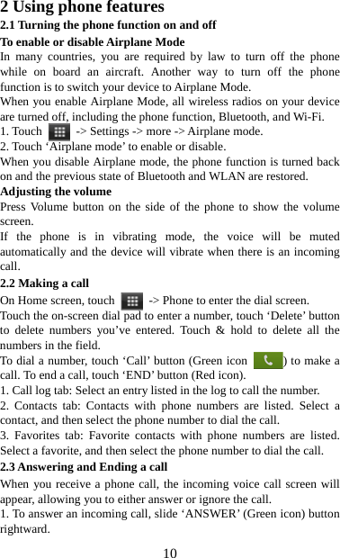   102 Using phone features 2.1 Turning the phone function on and off To enable or disable Airplane Mode In many countries, you are required by law to turn off the phone while on board an aircraft. Another way to turn off the phone function is to switch your device to Airplane Mode. When you enable Airplane Mode, all wireless radios on your device are turned off, including the phone function, Bluetooth, and Wi-Fi. 1. Touch    -&gt; Settings -&gt; more -&gt; Airplane mode. 2. Touch ‘Airplane mode’ to enable or disable. When you disable Airplane mode, the phone function is turned back on and the previous state of Bluetooth and WLAN are restored. Adjusting the volume Press Volume button on the side of the phone to show the volume screen.  If the phone is in vibrating mode, the voice will be muted automatically and the device will vibrate when there is an incoming call. 2.2 Making a call On Home screen, touch    -&gt; Phone to enter the dial screen. Touch the on-screen dial pad to enter a number, touch ‘Delete’ button to delete numbers you’ve entered. Touch &amp; hold to delete all the numbers in the field.   To dial a number, touch ‘Call’ button (Green icon  ) to make a call. To end a call, touch ‘END’ button (Red icon).   1. Call log tab: Select an entry listed in the log to call the number.   2. Contacts tab: Contacts with phone numbers are listed. Select a contact, and then select the phone number to dial the call.   3. Favorites tab: Favorite contacts with phone numbers are listed. Select a favorite, and then select the phone number to dial the call.   2.3 Answering and Ending a call When you receive a phone call, the incoming voice call screen will appear, allowing you to either answer or ignore the call.   1. To answer an incoming call, slide ‘ANSWER’ (Green icon) button rightward. 