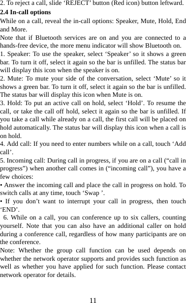   112. To reject a call, slide ‘REJECT’ button (Red icon) button leftward. 2.4 In-call options While on a call, reveal the in-call options: Speaker, Mute, Hold, End and More.   Note that if Bluetooth services are on and you are connected to a hands-free device, the more menu indicator will show Bluetooth on.   1. Speaker: To use the speaker, select ‘Speaker’ so it shows a green bar. To turn it off, select it again so the bar is unfilled. The status bar will display this icon when the speaker is on.   2. Mute: To mute your side of the conversation, select ‘Mute’ so it shows a green bar. To turn it off, select it again so the bar is unfilled. The status bar will display this icon when Mute is on.   3. Hold: To put an active call on hold, select ‘Hold’. To resume the call, or take the call off hold, select it again so the bar is unfilled. If you take a call while already on a call, the first call will be placed on hold automatically. The status bar will display this icon when a call is on hold.   4. Add call: If you need to enter numbers while on a call, touch ‘Add call’.  5. Incoming call: During call in progress, if you are on a call (“call in progress”) when another call comes in (“incoming call”), you have a few choices:   • Answer the incoming call and place the call in progress on hold. To switch calls at any time, touch ‘Swap ’. • If you don’t want to interrupt your call in progress, then touch ‘END’.  6. While on a call, you can conference up to six callers, counting yourself. Note that you can also have an additional caller on hold during a conference call, regardless of how many participants are on the conference.   Note: Whether the group call function can be used depends on whether the network operator supports and provides such function as well as whether you have applied for such function. Please contact network operator for details. 